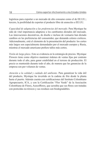 18                         Cómo exportar efectivamente a los Estados Unidos


logísticas para exportar a un mercado de alto consumo como el de EE.UU.;
tercero, la posibilidad de exportar el producto libre de aranceles a EE.UU.

Capacidad de adaptación a las preferencias del mercado. Para Mystique ha
sido de vital importancia adaptarse a los cambiantes dictados del mercado.
Las innovaciones decorativas, de diseño e incluso de vestuario han dictado
cambios en las preferencias del consumidor, que demanda colores exóticos.
Adicionalmente, está el elemento de la presentación del producto: los cortes
más largos son especialmente demandados por el mercado europeo y Rusia,
mientras el mercado americano preﬁere tallos más cortos.

Visión de largo plazo. Esto se evidencia en la estrategia de precios. Mystique
Flowers tiene como objetivo mantener órdenes de ventas ﬁjas por contrato
durante todo el año, para ganar estabilidad en el terreno de producción. El
precio es mantenido durante todo el año, de manera que las ganancias de la
empresa son por volumen de ventas.

Atención a la calidad y cuidado del ambiente. Para garantizar la vida útil
del producto, Mystique ha invertido en la cadena de frío desde la planta
hasta el puerto. Además cuenta con certiﬁcaciones del Instituto Colombiano
Agropecuario, ICA, y con la Certiﬁcación “Flor Verde” de la Asociación
Colombiana de Flores, Asocolﬂores, que acredita que sus ﬂores son tratadas
con pesticidas no-tóxicos y sus residuos son biodegradables.
 