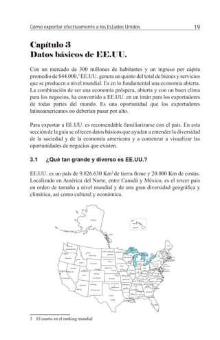 Cómo exportar efectivamente a los Estados Unidos                            19


Capítulo 3
Datos básicos de EE.UU.
Con un mercado de 300 millones de habitantes y un ingreso per cápita
promedio de $44.000,3 EE.UU. genera un quinto del total de bienes y servicios
que se producen a nivel mundial. Es en lo fundamental una economía abierta.
La combinación de ser una economía próspera, abierta y con un buen clima
para los negocios, ha convertido a EE.UU. en un imán para los exportadores
de todas partes del mundo. Es una oportunidad que los exportadores
latinoamericanos no deberían pasar por alto.

Para exportar a EE.UU. es recomendable familiarizarse con el país. En esta
sección de la guía se ofrecen datos básicos que ayudan a entender la diversidad
de la sociedad y de la economía americana y a comenzar a visualizar las
oportunidades de negocios que existen.

3.1     ¿Qué tan grande y diverso es EE.UU.?

EE.UU. es un país de 9.826.630 Km2 de tierra ﬁrme y 20.000 Km de costas.
Localizado en América del Norte, entre Canadá y México, es el tercer país
en orden de tamaño a nivel mundial y de una gran diversidad geográﬁca y
climática, así como cultural y económica.




3 El cuarto en el ranking mundial
 
