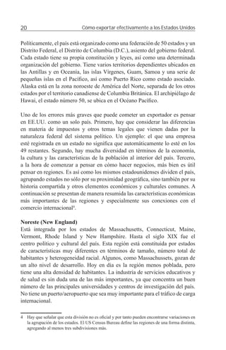 20                               Cómo exportar efectivamente a los Estados Unidos


Políticamente, el país está organizado como una federación de 50 estados y un
Distrito Federal, el Distrito de Columbia (D.C.), asiento del gobierno federal.
Cada estado tiene su propia constitución y leyes, así como una determinada
organización del gobierno. Tiene varios territorios dependientes ubicados en
las Antillas y en Oceanía, las islas Vírgenes, Guam, Samoa y una serie de
pequeñas islas en el Pacíﬁco, así como Puerto Rico como estado asociado.
Alaska está en la zona noroeste de América del Norte, separada de los otros
estados por el territorio canadiense de Columbia Británica. El archipiélago de
Hawai, el estado número 50, se ubica en el Océano Pacíﬁco.

Uno de los errores más graves que puede cometer un exportador es pensar
en EE.UU. como un solo país. Primero, hay que considerar las diferencias
en materia de impuestos y otros temas legales que vienen dadas por la
naturaleza federal del sistema político. Un ejemplo: el que una empresa
esté registrada en un estado no signiﬁca que automáticamente lo esté en los
49 restantes. Segundo, hay mucha diversidad en términos de la economía,
la cultura y las características de la población al interior del país. Tercero,
a la hora de comenzar a pensar en cómo hacer negocios, más bien es útil
pensar en regiones. Es así como los mismos estadounidenses dividen el país,
agrupando estados no sólo por su proximidad geográﬁca, sino también por su
historia compartida y otros elementos económicos y culturales comunes. A
continuación se presentan de manera resumida las características económicas
más importantes de las regiones y especialmente sus conexiones con el
comercio internacional4.

Noreste (New England)
Está integrada por los estados de Massachusetts, Connecticut, Maine,
Vermont, Rhode Island y New Hampshire. Hasta el siglo XIX fue el
centro político y cultural del país. Esta región está constituida por estados
de características muy diferentes en términos de tamaño, número total de
habitantes y heterogeneidad racial. Algunos, como Massachussets, gozan de
un alto nivel de desarrollo. Hoy en día es la región menos poblada, pero
tiene una alta densidad de habitantes. La industria de servicios educativos y
de salud es sin duda una de las más importantes, ya que concentra un buen
número de las principales universidades y centros de investigación del país.
No tiene un puerto/aeropuerto que sea muy importante para el tráﬁco de carga
internacional.

4 Hay que señalar que esta división no es oﬁcial y por tanto pueden encontrarse variaciones en
  la agrupación de los estados. El US Census Bureau deﬁne las regiones de una forma distinta,
  agregando al menos tres subdivisiones más.
 