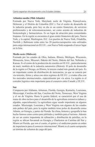 Cómo exportar efectivamente a los Estados Unidos                            21

Atlántico medio (Mid-Atlantic)
Formada por Nueva York, Maryland, norte de Virginia, Pennsylvania,
Delaware y el Distrito de Columbia (D.C.). Fue el centro de desarrollo de
la industria pesada, pero hoy en día es un centro ﬁnanciero, de servicios
profesionales y de telecomunicaciones, así como asiento de industrias de
biotecnología y farmacéuticas. Es un lugar de atracción para comunidades
hispanas. En la región se encuentra el gran centro ﬁnanciero del país, Nueva
York, y la capital, Washington, D.C. Los puertos de Nueva York, Filadelﬁa,
Norfolk y Baltimore están entre los 20 puertos/aeropuertos más utilizados
para carga internacional en EE.UU., con Nueva York ocupando el tercer lugar
en la lista.

Medio oeste (Midwest)
Formada por los estados de Ohio, Indiana, Illinois, Michigan, Wisconsin,
Minnesota, Iowa, Missouri, Dakota del Norte, Dakota del Sur, Nebraska y
Kansas. Es el centro de la producción de cereales en EE.UU., particularmente
de maíz; también de la industria automotriz (Detroit). El polo de desarrollo
de la región es Chicago, en Illinois, la tercera ciudad más grande del país. Es
un importante centro de distribución de mercancías, ya que se conecta por
vía terrestre, férrea y aérea con otras regiones de EE.UU. y a todas ellas con
los mercados internacionales, especialmente por vía aérea. La región es el
corredor logístico más importante para el comercio entre Canadá y EE.UU.

Sur
Compuesta por Alabama, Arkansas, Florida, Georgia, Kentucky, Louisiana,
Mississippi, Carolina del Sur, Carolina del Norte, Tennessee, West Virginia
y el sur de Virginia. Hasta la guerra federal, se caracterizó por el uso de
mano de obra esclava para el desarrollo de la agricultura extensiva (tabaco y
algodón, especialmente). La agricultura sigue siendo importante en algunos
estados. Mississippi, Louisiana y West Virginia son algunos de los estados
más pobres del país, pero la región también tiene polos de desarrollo como
Atlanta, en Georgia, y partes de Florida. Su clima, historia y geografía la han
hecho famosa como centro para jubilados y también para el turismo. Además
de ser un centro importante de reﬁnación y distribución de petróleo, en la
región se ubican Savannah en Georgia y Charleston en Carolina del Sur y
Miami en Florida, que son el cuarto, el quinto y el undécimo puerto en orden
de importancia para el comercio internacional. Miami es el cuarto aeropuerto
en término de volumen de carga del país.
 