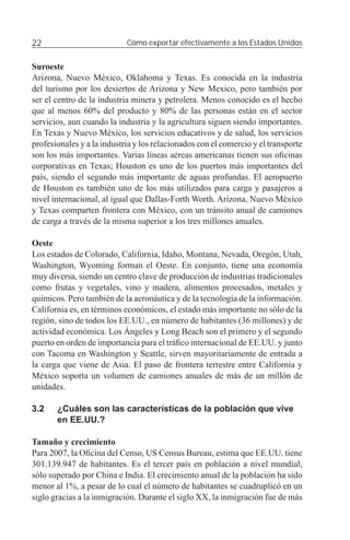 22                          Cómo exportar efectivamente a los Estados Unidos


Suroeste
Arizona, Nuevo México, Oklahoma y Texas. Es conocida en la industria
del turismo por los desiertos de Arizona y New Mexico, pero también por
ser el centro de la industria minera y petrolera. Menos conocido es el hecho
que al menos 60% del producto y 80% de las personas están en el sector
servicios, aun cuando la industria y la agricultura siguen siendo importantes.
En Texas y Nuevo México, los servicios educativos y de salud, los servicios
profesionales y a la industria y los relacionados con el comercio y el transporte
son los más importantes. Varias líneas aéreas americanas tienen sus oﬁcinas
corporativas en Texas; Houston es uno de los puertos más importantes del
país, siendo el segundo más importante de aguas profundas. El aeropuerto
de Houston es también uno de los más utilizados para carga y pasajeros a
nivel internacional, al igual que Dallas-Forth Worth. Arizona, Nuevo México
y Texas comparten frontera con México, con un tránsito anual de camiones
de carga a través de la misma superior a los tres millones anuales.

Oeste
Los estados de Colorado, California, Idaho, Montana, Nevada, Oregón, Utah,
Washington, Wyoming forman el Oeste. En conjunto, tiene una economía
muy diversa, siendo un centro clave de producción de industrias tradicionales
como frutas y vegetales, vino y madera, alimentos procesados, metales y
químicos. Pero también de la aeronáutica y de la tecnología de la información.
California es, en términos económicos, el estado más importante no sólo de la
región, sino de todos los EE.UU., en número de habitantes (36 millones) y de
actividad económica. Los Ángeles y Long Beach son el primero y el segundo
puerto en orden de importancia para el tráﬁco internacional de EE.UU. y junto
con Tacoma en Washington y Seattle, sirven mayoritariamente de entrada a
la carga que viene de Asia. El paso de frontera terrestre entre California y
México soporta un volumen de camiones anuales de más de un millón de
unidades.

3.2    ¿Cuáles son las características de la población que vive
       en EE.UU.?

Tamaño y crecimiento
Para 2007, la Oﬁcina del Censo, US Census Bureau, estima que EE.UU. tiene
301.139.947 de habitantes. Es el tercer país en población a nivel mundial,
sólo superado por China e India. El crecimiento anual de la población ha sido
menor al 1%, a pesar de lo cual el número de habitantes se cuadruplicó en un
siglo gracias a la inmigración. Durante el siglo XX, la inmigración fue de más
 