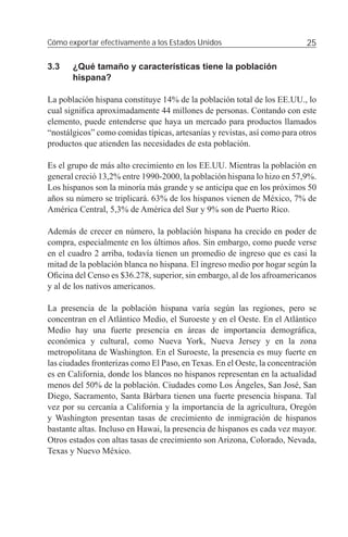 Cómo exportar efectivamente a los Estados Unidos                           25

3.3    ¿Qué tamaño y características tiene la población
       hispana?

La población hispana constituye 14% de la población total de los EE.UU., lo
cual signiﬁca aproximadamente 44 millones de personas. Contando con este
elemento, puede entenderse que haya un mercado para productos llamados
“nostálgicos” como comidas típicas, artesanías y revistas, así como para otros
productos que atienden las necesidades de esta población.

Es el grupo de más alto crecimiento en los EE.UU. Mientras la población en
general creció 13,2% entre 1990-2000, la población hispana lo hizo en 57,9%.
Los hispanos son la minoría más grande y se anticipa que en los próximos 50
años su número se triplicará. 63% de los hispanos vienen de México, 7% de
América Central, 5,3% de América del Sur y 9% son de Puerto Rico.

Además de crecer en número, la población hispana ha crecido en poder de
compra, especialmente en los últimos años. Sin embargo, como puede verse
en el cuadro 2 arriba, todavía tienen un promedio de ingreso que es casi la
mitad de la población blanca no hispana. El ingreso medio por hogar según la
Oﬁcina del Censo es $36.278, superior, sin embargo, al de los afroamericanos
y al de los nativos americanos.

La presencia de la población hispana varía según las regiones, pero se
concentran en el Atlántico Medio, el Suroeste y en el Oeste. En el Atlántico
Medio hay una fuerte presencia en áreas de importancia demográﬁca,
económica y cultural, como Nueva York, Nueva Jersey y en la zona
metropolitana de Washington. En el Suroeste, la presencia es muy fuerte en
las ciudades fronterizas como El Paso, en Texas. En el Oeste, la concentración
es en California, donde los blancos no hispanos representan en la actualidad
menos del 50% de la población. Ciudades como Los Ángeles, San José, San
Diego, Sacramento, Santa Bárbara tienen una fuerte presencia hispana. Tal
vez por su cercanía a California y la importancia de la agricultura, Oregón
y Washington presentan tasas de crecimiento de inmigración de hispanos
bastante altas. Incluso en Hawai, la presencia de hispanos es cada vez mayor.
Otros estados con altas tasas de crecimiento son Arizona, Colorado, Nevada,
Texas y Nuevo México.
 