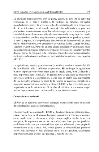 Cómo exportar efectivamente a los Estados Unidos                             27

La industria manufacturera, por su parte, genera el 20% de la actividad
económica en el país y emplea a 16 millones de personas. El sector
manufacturero como el de servicios, se ha ido especializando en la producción
de bienes intensivos, en el uso de mano de obra caliﬁcada y en procesos
productivos automatizados. Aquellas industrias que todavía requieren gran
cantidad de mano de obra no caliﬁcada para su manufactura y aquellas donde
el mercado dicta cambios muy frecuentes y rápidos en los productos, como
la textil y zapatos, o la de productos electrónicos, se han reubicado en otros
países, primero en México y otros países de América Latina y ahora en China,
Vietnam y Camboya. Para ello utilizan diseño americano y en muchos casos
materia prima americana, en textiles, productos electrónicos, juguetes y cientos
de otros bienes de consumo. Este fenómeno, conocido como subcontratación,
continúa brindando oportunidades a empresas latinoamericanas para exportar
a EE.UU.

La agricultura, minería y producción de madera emplea a menos del 1%
de la población, sólo 2 millones de personas. Sin embargo, la agricultura
es muy importante en ciertas áreas como el medio oeste, o en California y
muy importante para los EE.UU. en general. Uno de cada acre de producción
agrícola se dedica a la exportación, lo que hace al sector muy dependiente
de los mercados externos. A pesar de la riqueza en recursos energéticos y
minerales como petróleo, carbón, y otros, EE.UU. se ha convertido en un
importador neto de los mismos. De hecho, el petróleo es la mercancía que
más se importa cuando se consideran los productos individuales.

Comercio internacional

EE.UU. es un país muy activo en el comercio internacional, tanto en materia
de exportaciones como de importaciones.

El comercio de mercancías de EE.UU. es fundamentalmente intraindustrial,
esto es que se basa en el intercambio entre los mismos sectores económicos,
como puede verse en el cuadro 4, abajo. Lo que explica este hecho es, por
una parte, la segmentación de los mercados, que hace que un producto
se diferencie de otro por características que son relevantes a un grupo de
consumidores y no a otros. Así, ciertos grupos de consumidores preﬁeren
carros más pequeños y más eﬁcientes en el uso de gasolina, usualmente
importados de Asia, que los que produce y exporta EE.UU.
 