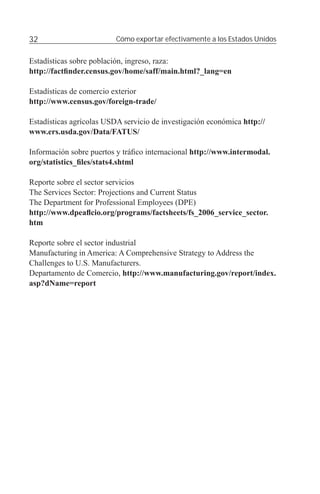 32                        Cómo exportar efectivamente a los Estados Unidos


Estadísticas sobre población, ingreso, raza:
http://factﬁnder.census.gov/home/saff/main.html?_lang=en

Estadísticas de comercio exterior
http://www.census.gov/foreign-trade/

Estadísticas agrícolas USDA servicio de investigación económica http://
www.ers.usda.gov/Data/FATUS/

Información sobre puertos y tráﬁco internacional http://www.intermodal.
org/statistics_ﬁles/stats4.shtml

Reporte sobre el sector servicios
The Services Sector: Projections and Current Status
The Department for Professional Employees (DPE)
http://www.dpeaﬂcio.org/programs/factsheets/fs_2006_service_sector.
htm

Reporte sobre el sector industrial
Manufacturing in America: A Comprehensive Strategy to Address the
Challenges to U.S. Manufacturers.
Departamento de Comercio, http://www.manufacturing.gov/report/index.
asp?dName=report
 