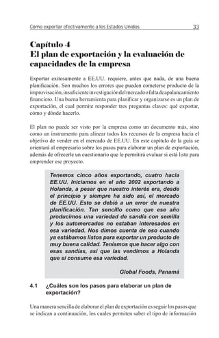 Cómo exportar efectivamente a los Estados Unidos                            33


Capítulo 4
El plan de exportación y la evaluación de
capacidades de la empresa
Exportar exitosamente a EE.UU. requiere, antes que nada, de una buena
planiﬁcación. Son muchos los errores que pueden cometerse producto de la
improvisación, insuﬁciente investigación del mercado o falta de apalancamiento
ﬁnanciero. Una buena herramienta para planiﬁcar y organizarse es un plan de
exportación, el cual permite responder tres preguntas claves: qué exportar,
cómo y dónde hacerlo.

El plan no puede ser visto por la empresa como un documento más, sino
como un instrumento para alinear todos los recursos de la empresa hacia el
objetivo de vender en el mercado de EE.UU. En este capítulo de la guía se
orientará al empresario sobre los pasos para elaborar un plan de exportación,
además de ofrecerle un cuestionario que le permitirá evaluar si está listo para
emprender ese proyecto.

         Tenemos cinco años exportando, cuatro hacia
         EE.UU. Iniciamos en el año 2002 exportando a
         Holanda, a pesar que nuestro interés era, desde
         el principio y siempre ha sido así, el mercado
         de EE.UU. Esto se debió a un error de nuestra
         planiﬁcación. Tan sencillo como que ese año
         producimos una variedad de sandía con semilla
         y los automercados no estaban interesados en
         esa variedad. Nos dimos cuenta de eso cuando
         ya estábamos listos para exportar un producto de
         muy buena calidad. Teníamos que hacer algo con
         esas sandías, así que las vendimos a Holanda
         que sí consume esa variedad.

                                          Global Foods, Panamá

4.1    ¿Cuáles son los pasos para elaborar un plan de
       exportación?

Una manera sencilla de elaborar el plan de exportación es seguir los pasos que
se indican a continuación, los cuales permiten saber el tipo de información
 