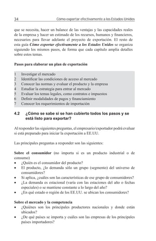 34                         Cómo exportar efectivamente a los Estados Unidos


que se necesita, hacer un balance de las ventajas y las capacidades reales
de la empresa y hacer un estimado de los recursos, humanos y ﬁnancieros,
necesarios para llevar adelante el proyecto de exportación. El resto de
esta guía Cómo exportar efectivamente a los Estados Unidos se organiza
siguiendo los mismos pasos, de forma que cada capítulo amplía detalles
sobre estos temas.

Pasos para elaborar un plan de exportación

1     Investigar el mercado
2     Identiﬁcar las condiciones de acceso al mercado
3     Conocer las normas y evaluar el producto y la empresa
4     Estudiar la estrategia para entrar al mercado
5     Evaluar los temas legales, como contratos e impuestos
6     Deﬁnir modalidades de pagos y ﬁnanciamiento
7     Conocer los requerimientos de importación

4.2     ¿Cómo se sabe si se han cubierto todos los pasos y se
        está listo para exportar?

Al responder las siguientes preguntas, el empresario/exportador podrá evaluar
si está preparado para iniciar la exportación a EE.UU.

Las principales preguntas a responder son las siguientes:

Sobre el consumidor (no importa si es un producto industrial o de
consumo)
• ¿Quién es el consumidor del producto?
• El producto, ¿lo demanda sólo un grupo (segmento) del universo de
    consumidores?
• Si aplica, ¿cuáles son las características de ese grupo de consumidores?
• ¿La demanda es estacional (varía con las estaciones del año o fechas
    especiales) o se mantiene constante a lo largo del año?
• ¿En qué estado o región de los EE.UU. se ubican los consumidores?

Sobre el mercado y la competencia
• ¿Quiénes son los principales productores nacionales y donde están
   ubicados?
• ¿De qué países se importa y cuáles son las empresas de los principales
   países importadores?
 