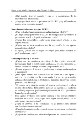 Cómo exportar efectivamente a los Estados Unidos                         35

•   ¿Qué tamaño tiene el mercado y cuál es la participación de las
    importaciones en el mismo?
•   ¿A qué precio se vende el producto en EE.UU.? ¿Hay diferencias de
    precios entre regiones o estados?

Sobre las condiciones de acceso a EE.UU.
• ¿Cuál es la clasiﬁcación arancelaria del producto en EE.UU.?
• ¿Se paga arancel para entrar a EE.UU. desde el país del exportador o el
   producto se beneﬁcia de preferencias arancelarias?
• ¿Tienen los competidores preferencias arancelarias? ¿Todos o sólo
   alguno de ellos?
• ¿Cuáles son los otros requisitos para la importación de este tipo de
   productos importados?
• Si aplica, ¿cuáles son las reglas de origen para poder reclamar las
   preferencias arancelarias?

Sobre el producto y la empresa
• ¿Cuáles son los requisitos especíﬁcos de los clientes potenciales
   (consumidor ﬁnal o distribuidor): cantidades, precios, frecuencia de
   envíos, tiempos de entrega, etiquetas, empaquetado, etc.?
• ¿En qué se parece / diferencia el producto de la competencia (nacional
   o extranjera)?
• ¿Hay alguna ventaja del producto o de la forma en la que opera la
   empresa en relación con la competencia (en precio, presentación,
   calidad, estacionalidad de su producción, frecuencia de entrega, servicio
   postventa, ﬂexibilidad)?
• Tal y como es la situación actual, ¿el proceso productivo, el producto
   mismo o los sistemas de la empresa cumplen las regulaciones sanitarias,
   de calidad y seguridad que impone el gobierno de EE.UU.? ¿Habría que
   hacer alguna adaptación?
• Para algunos productos como carne: ¿cumple el país con los estándares
   sanitarios de EE.UU., o hay que hacer algún trabajo previo con las
   autoridades gubernamentales?
• ¿Tiene la empresa o ha comenzado ya el proceso para obtener
   certiﬁcaciones internacionales?
• ¿Cumple el producto con las reglas de origen para reclamar preferencias
   arancelarias?
• ¿Requiere de cambios para adaptarlo al gusto de los consumidores?
 