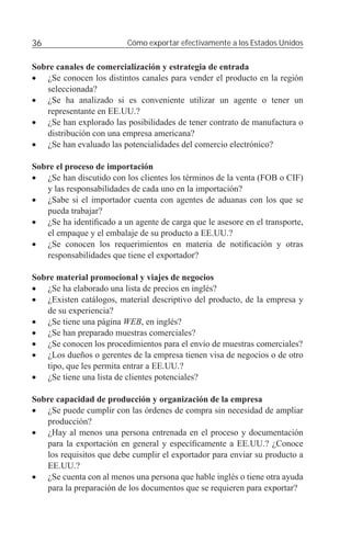 36                        Cómo exportar efectivamente a los Estados Unidos


Sobre canales de comercialización y estrategia de entrada
• ¿Se conocen los distintos canales para vender el producto en la región
   seleccionada?
• ¿Se ha analizado si es conveniente utilizar un agente o tener un
   representante en EE.UU.?
• ¿Se han explorado las posibilidades de tener contrato de manufactura o
   distribución con una empresa americana?
• ¿Se han evaluado las potencialidades del comercio electrónico?

Sobre el proceso de importación
• ¿Se han discutido con los clientes los términos de la venta (FOB o CIF)
   y las responsabilidades de cada uno en la importación?
• ¿Sabe si el importador cuenta con agentes de aduanas con los que se
   pueda trabajar?
• ¿Se ha identiﬁcado a un agente de carga que le asesore en el transporte,
   el empaque y el embalaje de su producto a EE.UU.?
• ¿Se conocen los requerimientos en materia de notiﬁcación y otras
   responsabilidades que tiene el exportador?

Sobre material promocional y viajes de negocios
• ¿Se ha elaborado una lista de precios en inglés?
• ¿Existen catálogos, material descriptivo del producto, de la empresa y
   de su experiencia?
• ¿Se tiene una página WEB, en inglés?
• ¿Se han preparado muestras comerciales?
• ¿Se conocen los procedimientos para el envío de muestras comerciales?
• ¿Los dueños o gerentes de la empresa tienen visa de negocios o de otro
   tipo, que les permita entrar a EE.UU.?
• ¿Se tiene una lista de clientes potenciales?

Sobre capacidad de producción y organización de la empresa
• ¿Se puede cumplir con las órdenes de compra sin necesidad de ampliar
   producción?
• ¿Hay al menos una persona entrenada en el proceso y documentación
   para la exportación en general y especíﬁcamente a EE.UU.? ¿Conoce
   los requisitos que debe cumplir el exportador para enviar su producto a
   EE.UU.?
• ¿Se cuenta con al menos una persona que hable inglés o tiene otra ayuda
   para la preparación de los documentos que se requieren para exportar?
 