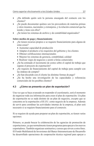 Cómo exportar efectivamente a los Estados Unidos                            37

•     ¿Ha deﬁnido quién será la persona encargada del contacto con los
      clientes?
•     ¿Se puede documentar quiénes son los proveedores de materias primas
      y otros insumos, nacionales y extranjeros, y la relación comercial que ha
      tenido y tiene con ellos?
•     ¿Se tienen los sistemas de archivo y de contabilidad organizados?

Sobre medios de pago y ﬁnanciamiento
• ¿Se tienen recursos propios o se requiere ﬁnanciamiento para alguna de
   estas cosas?
   • Aumentar capacidad de producción
   • Adaptar el producto a los requisitos del gobierno y los clientes
   • Obtener certiﬁcaciones internacionales
   • Mejorar los sistemas de gerencia, contabilidad, calidad
   • Realizar viajes de negocios y asistir a ferias comerciales
• ¿Se ha estimado el incremento de costos sobre el capital de trabajo que
   supone el proyecto de exportación?
• ¿Se requiere de ﬁnanciamiento del capital de trabajo para cumplir con
   las órdenes de compra?
• ¿Se han discutido con el cliente las distintas formas de pago?
• ¿Se ha hecho una investigación de las capacidades y referencias
   comerciales de los posibles clientes?

4.3     ¿Cómo se presenta un plan de exportación?

Una vez que se haya avanzado en responder el cuestionario, será el momento
de organizar toda esa información para crear el plan de exportación. Un plan
de exportación no es nada distinto de un plan de negocios, excepto que se
concentra en la exportación a EE.UU. como negocio de la empresa. Además
de servir para coordinar las actividades internas de la empresa, el plan será
necesario si se requiere ﬁnanciamiento para el comercio.

Si se requiere de ayuda para preparar un plan de exportación, se tienen varias
opciones:

Primero, se puede buscar la colaboración de las agencias de promoción de
exportaciones, ya que normalmente tienen programas para apoyar a los nuevos
exportadores. También organizan seminarios y cursos que sirven a estos ﬁnes.
El Fondo Multilateral de Inversiones del Banco Interamericano de Desarrollo
ha desarrollado operaciones de cooperación técnica regional para apoyar a
 