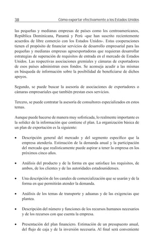 38                         Cómo exportar efectivamente a los Estados Unidos


las pequeñas y medianas empresas de países como los centroamericanos,
República Dominicana, Panamá y Perú -que han suscrito recientemente
acuerdos de libre comercio con los Estados Unidos-. Estas cooperaciones
tienen el propósito de ﬁnanciar servicios de desarrollo empresarial para las
pequeñas y medianas empresas agroexportadoras que requieran desarrollar
estrategias de superación de requisitos de entrada en el mercado de Estados
Unidos. Las respectivas asociaciones gremiales y cámaras de exportadores
de esos países administran esos fondos. Se aconseja acudir a las mismas
en búsqueda de información sobre la posibilidad de beneﬁciarse de dichos
apoyos.

Segundo, se puede buscar la asesoría de asociaciones de exportadores o
cámaras empresariales que también prestan esos servicios.

Tercero, se puede contratar la asesoría de consultores especializados en estos
temas.

Aunque puede hacerse de manera muy soﬁsticada, lo realmente importante es
la solidez de la información que contiene el plan. La organización básica de
un plan de exportación es la siguiente:

•    Descripción general del mercado y del segmento especíﬁco que la
     empresa atendería. Estimación de la demanda anual y la participación
     del mercado que realísticamente puede aspirar a tener la empresa en los
     próximos cinco años.

•    Análisis del producto y de la forma en que satisface los requisitos, de
     ambos, de los clientes y de las autoridades estadounidenses.

•    Una descripción de los canales de comercialización que se usarán y de la
     forma en que permitirán atender la demanda.

•    Análisis de los temas de transporte y aduanas y de las exigencias que
     plantea.

•    Descripción del número y funciones de los recursos humanos necesarios
     y de los recursos con que cuenta la empresa.

•    Presentación del plan ﬁnanciero. Estimación de un presupuesto anual,
     del ﬂujo de caja y de la inversión necesaria. Al ﬁnal será conveniente
 