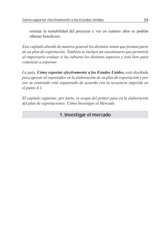 Cómo exportar efectivamente a los Estados Unidos                          39

    estimar la rentabilidad del proyecto y ver en cuántos años se podrán
    obtener beneﬁcios.

Este capítulo abordó de manera general los distintos temas que forman parte
de un plan de exportación. También se incluyó un cuestionario que permitirá
al empresario evaluar si ha cubierto los distintos aspectos y está listo para
comenzar a exportar.

La guía, Cómo exportar efectivamente a los Estados Unidos, está diseñada
para apoyar al exportador en la elaboración de su plan de exportación y por
eso su contenido está organizado de acuerdo con la secuencia sugerida en
el punto 4.1.

El capítulo siguiente, por tanto, se ocupa del primer paso en la elaboración
del plan de exportaciones: Cómo Investigar el Mercado.

                      1. Investigar el mercado
 