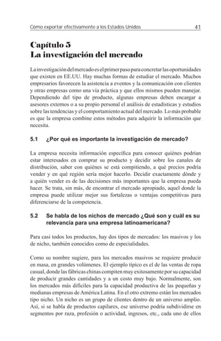 Cómo exportar efectivamente a los Estados Unidos                            41


Capítulo 5
La investigación del mercado
La investigación del mercado es el primer paso para concretar las oportunidades
que existen en EE.UU. Hay muchas formas de estudiar el mercado. Muchos
empresarios favorecen la asistencia a eventos y la comunicación con clientes
y otras empresas como una vía práctica y que ellos mismos pueden manejar.
Dependiendo del tipo de producto, algunas empresas deben encargar a
asesores externos o a su propio personal el análisis de estadísticas y estudios
sobre las tendencias y el comportamiento actual del mercado. Lo más probable
es que la empresa combine estos métodos para adquirir la información que
necesita.

5.1    ¿Por qué es importante la investigación de mercado?

La empresa necesita información especíﬁca para conocer quiénes podrían
estar interesados en comprar su producto y decidir sobre los canales de
distribución, saber con quiénes se está compitiendo, a qué precios podría
vender y en qué región sería mejor hacerlo. Decidir exactamente dónde y
a quién vender es de las decisiones más importantes que la empresa pueda
hacer. Se trata, sin más, de encontrar el mercado apropiado, aquel donde la
empresa puede utilizar mejor sus fortalezas o ventajas competitivas para
diferenciarse de la competencia.

5.2    Se habla de los nichos de mercado ¿Qué son y cuál es su
       relevancia para una empresa latinoamericana?

Para casi todos los productos, hay dos tipos de mercados: los masivos y los
de nicho, también conocidos como de especialidades.

Como su nombre sugiere, para los mercados masivos se requiere producir
en masa, en grandes volúmenes. El ejemplo típico es el de las ventas de ropa
casual, donde las fábricas chinas compiten muy exitosamente por su capacidad
de producir grandes cantidades y a un costo muy bajo. Normalmente, son
los mercados más difíciles para la capacidad productiva de las pequeñas y
medianas empresas de América Latina. En el otro extremo están los mercados
tipo nicho. Un nicho es un grupo de clientes dentro de un universo amplio.
Así, si se habla de productos capilares, ese universo podría subdividirse en
segmentos por raza, profesión o actividad, ingresos, etc., cada uno de ellos
 