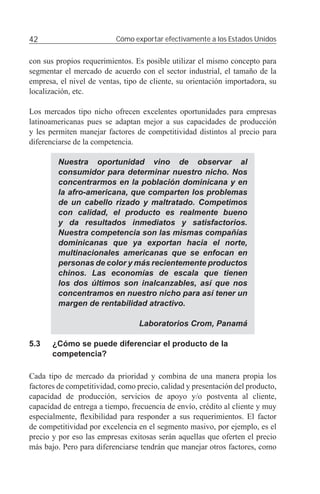 42                         Cómo exportar efectivamente a los Estados Unidos


con sus propios requerimientos. Es posible utilizar el mismo concepto para
segmentar el mercado de acuerdo con el sector industrial, el tamaño de la
empresa, el nivel de ventas, tipo de cliente, su orientación importadora, su
localización, etc.

Los mercados tipo nicho ofrecen excelentes oportunidades para empresas
latinoamericanas pues se adaptan mejor a sus capacidades de producción
y les permiten manejar factores de competitividad distintos al precio para
diferenciarse de la competencia.

         Nuestra oportunidad vino de observar al
         consumidor para determinar nuestro nicho. Nos
         concentrarmos en la población dominicana y en
         la afro-americana, que comparten los problemas
         de un cabello rizado y maltratado. Competimos
         con calidad, el producto es realmente bueno
         y da resultados inmediatos y satisfactorios.
         Nuestra competencia son las mismas compañías
         dominicanas que ya exportan hacia el norte,
         multinacionales americanas que se enfocan en
         personas de color y más recientemente productos
         chinos. Las economías de escala que tienen
         los dos últimos son inalcanzables, así que nos
         concentramos en nuestro nicho para así tener un
         margen de rentabilidad atractivo.

                                  Laboratorios Crom, Panamá

5.3    ¿Cómo se puede diferenciar el producto de la
       competencia?

Cada tipo de mercado da prioridad y combina de una manera propia los
factores de competitividad, como precio, calidad y presentación del producto,
capacidad de producción, servicios de apoyo y/o postventa al cliente,
capacidad de entrega a tiempo, frecuencia de envío, crédito al cliente y muy
especialmente, ﬂexibilidad para responder a sus requerimientos. El factor
de competitividad por excelencia en el segmento masivo, por ejemplo, es el
precio y por eso las empresas exitosas serán aquellas que oferten el precio
más bajo. Pero para diferenciarse tendrán que manejar otros factores, como
 
