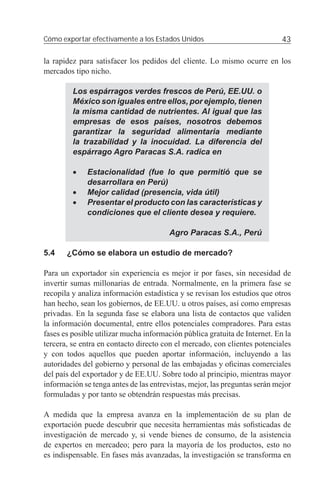 Cómo exportar efectivamente a los Estados Unidos                            43

la rapidez para satisfacer los pedidos del cliente. Lo mismo ocurre en los
mercados tipo nicho.

         Los espárragos verdes frescos de Perú, EE.UU. o
         México son iguales entre ellos, por ejemplo, tienen
         la misma cantidad de nutrientes. Al igual que las
         empresas de esos países, nosotros debemos
         garantizar la seguridad alimentaria mediante
         la trazabilidad y la inocuidad. La diferencia del
         espárrago Agro Paracas S.A. radica en

         •   Estacionalidad (fue lo que permitió que se
             desarrollara en Perú)
         •   Mejor calidad (presencia, vida útil)
         •   Presentar el producto con las características y
             condiciones que el cliente desea y requiere.

                                        Agro Paracas S.A., Perú

5.4    ¿Cómo se elabora un estudio de mercado?

Para un exportador sin experiencia es mejor ir por fases, sin necesidad de
invertir sumas millonarias de entrada. Normalmente, en la primera fase se
recopila y analiza información estadística y se revisan los estudios que otros
han hecho, sean los gobiernos, de EE.UU. u otros países, así como empresas
privadas. En la segunda fase se elabora una lista de contactos que validen
la información documental, entre ellos potenciales compradores. Para estas
fases es posible utilizar mucha información pública gratuita de Internet. En la
tercera, se entra en contacto directo con el mercado, con clientes potenciales
y con todos aquellos que pueden aportar información, incluyendo a las
autoridades del gobierno y personal de las embajadas y oﬁcinas comerciales
del país del exportador y de EE.UU. Sobre todo al principio, mientras mayor
información se tenga antes de las entrevistas, mejor, las preguntas serán mejor
formuladas y por tanto se obtendrán respuestas más precisas.

A medida que la empresa avanza en la implementación de su plan de
exportación puede descubrir que necesita herramientas más soﬁsticadas de
investigación de mercado y, si vende bienes de consumo, de la asistencia
de expertos en mercadeo; pero para la mayoría de los productos, esto no
es indispensable. En fases más avanzadas, la investigación se transforma en
 