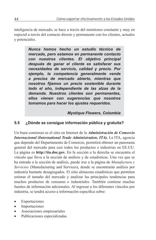 44                         Cómo exportar efectivamente a los Estados Unidos


inteligencia de mercado, se hace a través del monitoreo constante y muy en
especial a través del contacto directo y permanente con los clientes, actuales
y potenciales.

          Nunca hemos hecho un estudio técnico de
          mercado, pero estamos en permanente contacto
          con nuestros clientes. El objetivo principal
          después de ganar el cliente es satisfacer sus
          necesidades de servicio, calidad y precio. Por
          ejemplo, la competencia generalmente vende
          a precios de mercado abierto, mientras que
          nosotros ﬁjamos un precio sostenible durante
          todo el año, independiente de las alzas de la
          demanda. Nuestros clientes son permanentes,
          ellos vienen con sugerencias que nosotros
          tomamos para hacer los ajustes requeridos.

                                     Mystique Flowers, Colombia

5.5     ¿Dónde se consigue información pública y gratuita?

Un buen comienzo es el sitio en Internet de la Administración de Comercio
Internacional (International Trade Administration, ITA). La ITA, agencia
que depende del Departamento de Comercio, permitirá obtener un panorama
general del mercado para casi todos los productos e industrias en EE.UU.
La página es http://ita.doc.gov. En la sección a la derecha se encuentra el
vínculo que lleva a la sección de análisis y de estadísticas. Una vez que se
ha entrado a la sección de análisis, puede irse a la página de Manufactura y
Servicios (Manufacturing and Services), donde se encontrarán análisis por
industria bastante desagregados. El sitio almacena estadísticas que permiten
estimar el tamaño del mercado y analizar las principales tendencias para
muchos productos de consumo e industriales. También contiene muchas
fuentes de información adicionales. Al ingresar a los diferentes vínculos por
industria, se tendrá acceso a información especíﬁca sobre:

•     Exportaciones
•     Importaciones
•     Asociaciones empresariales
•     Publicaciones especializadas
 