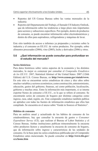 Cómo exportar efectivamente a los Estados Unidos                           45

•     Reportes del US Census Bureau sobre las ventas mensuales de la
      industria
•     Reportes del Departamento del Trabajo, el llamado US Industry Outlook,
      que da información sobre las tendencias a largo plazo más importantes
      para sectores y subsectores especíﬁcos. Por ejemplo, dentro de productos
      de consumo, se puede encontrar información sobre electrodomésticos y
      dentro de ellos para aspiradores, refrigeradoras y máquinas de lavar.

Este sitio también da acceso a informes ya preparados y recientes sobre la
industria y el consumo en EE.UU. de varios productos. Por ejemplo, sobre
alimentos procesados (2006), vino (2005), leche y derivados (2006) y otros.

5.6     ¿Qué información se puede consultar para profundizar en
        el estudio del mercado?

Series históricas
Para datos históricos sobre varios aspectos de la economía y los distintos
mercados, lo mejor es comenzar por consultar el Compendio Estadístico
de los EE.UU. 2007, Statistical Abstract of the United States: 2007 (126th
Edition) del U.S. Census Bureau, en http://www.census.gov/statab/www.
En este sitio se encuentran series estadísticas de cinco y diez años sobre
muchas variables y sectores económicos, como construcción, entretenimiento,
educación, gastos del gobierno, ﬁnanzas, así como población, localización,
gobierno y muchas otras. Entre la información más importante, si se intenta
exportar bienes de consumo a EE.UU., es la que se reﬁere al consumo. Se
encontrarán series de consumo de hogares por distintas categorías como
ingreso, raza, edad, región, etc. Este compendio estadístico también publica
un apéndice con todas las fuentes de información estadística que ellos han
compilado. Se encuentra en el anexo sobre “Guide to Sources of Statistics”.

Hábitos de consumo
Para un análisis anual y actualizado de los hábitos de consumo de los
estadounidenses, hay que consultar la encuesta de gastos o Consumer
Expenditure Survey (CE), que realizan el Bureau of Labor Statistics y el
Census Bureau. Ambas instituciones publican trimestralmente la encuesta
sobre productos lácteos y anualmente la encuesta de consumo de hogares,
que da información sobre ingreso y características de las unidades de
consumo. Es la base para las series estadísticas publicadas por el Compendio
Estadístico antes mencionado. Se puede consultar en http://www.bls.gov/
cex/home.htm
 