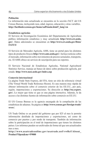 46                                    Cómo exportar efectivamente a los Estados Unidos


Población
La información más actualizada se encuentra en la sección FACT, del US
Census Bureau, incluyendo raza, edad, ingreso, educación y otras variables.
http://factﬁnder.census.gov/home/saff/main.html?_lang=en

Estadísticas agrícolas
El Servicio de Investigación Económica del Departamento de Agricultura
publica información estadística y muy actualizada http://www.ers.usda.
gov/. Datos adicionales se encuentran en http://www.ers.usda.gov/Data/
FATUS/

El Servicio de Mercadeo Agrícola, AMS, tiene un portal para los distintos
tipos de productos frescos http://www.ams.usda.gov/. Incluye noticias sobre
el mercado, información sobre movimientos de precios semanales, transporte,
etc. El AMS ofrece un servicio de suscripción para sus reportes.

El Servicio Nacional de Estadísticas Agrícolas, National Agricultural
Statistics Service, maneja un banco de datos sobre producción agrícola, por
estado. http://www.nass.usda.gov/index.asp

Comercio internacional
La página Trade Stats Express, del ITA, tiene un sitio de referencia virtual
(The Virtual World Trade Reference Room). Es una manera muy rápida de
obtener información sobre el comercio exterior de los EE.UU., por país,
región, importaciones y exportaciones. Su dirección es http://tse.export.
gov/. Lo mejor que tiene es que es una página interactiva. Además, le da
acceso a las distintas fuentes de información sobre comercio en EE.UU.

El US Census Bureau es la agencia encargada de la compilación de las
estadísticas de aduanas. Su página es http://www.census.gov/foreign-trade/
www/.

US Trade Online es un portal del gobierno que por $25 al mes le permite
información detallada de importaciones y exportaciones, así como de
comercio por puertos y por modo de transporte. También da información
sobre la participación en el total de importaciones que tienen los distintos
países. Los informes pueden ser archivados de forma tal que son actualizados
mes a mes.
h t t p : / / w w w. u s a t r a d e o n l i n e . g o v / u s a t r a d e . n s f / v w R e f / A b o u t _
Product?Open&mc=F9000
 