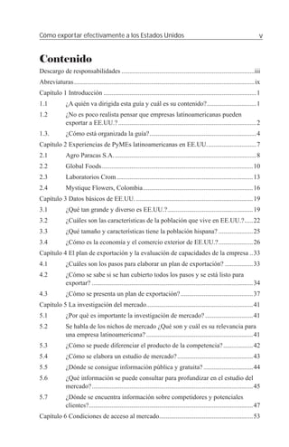 Cómo exportar efectivamente a los Estados Unidos                                                                            v


Contenido
Descargo de responsabilidades .................................................................................iii
Abreviaturas ..............................................................................................................ix
Capítulo 1 Introducción .............................................................................................1
1.1           ¿A quién va dirigida esta guía y cuál es su contenido? ..............................1
1.2           ¿No es poco realista pensar que empresas latinoamericanas pueden
              exportar a EE.UU.? ....................................................................................2
1.3.          ¿Cómo está organizada la guía? .................................................................4
Capítulo 2 Experiencias de PyMEs latinoamericanas en EE.UU. .............................7
2.1           Agro Paracas S.A. ......................................................................................8
2.2           Global Foods ............................................................................................10
2.3           Laboratorios Crom ...................................................................................13
2.4           Mystique Flowers, Colombia ...................................................................16
Capítulo 3 Datos básicos de EE.UU. .......................................................................19
3.1           ¿Qué tan grande y diverso es EE.UU.? ....................................................19
3.2           ¿Cuáles son las características de la población que vive en EE.UU.? .....22
3.3           ¿Qué tamaño y características tiene la población hispana? .....................25
3.4           ¿Cómo es la economía y el comercio exterior de EE.UU.? .....................26
Capítulo 4 El plan de exportación y la evaluación de capacidades de la empresa ..33
4.1           ¿Cuáles son los pasos para elaborar un plan de exportación? .................33
4.2           ¿Cómo se sabe si se han cubierto todos los pasos y se está listo para
              exportar? ..................................................................................................34
4.3           ¿Cómo se presenta un plan de exportación? ............................................37
Capítulo 5 La investigación del mercado.................................................................41
5.1           ¿Por qué es importante la investigación de mercado? .............................41
5.2           Se habla de los nichos de mercado ¿Qué son y cuál es su relevancia para
              una empresa latinoamericana? .................................................................41
5.3           ¿Cómo se puede diferenciar el producto de la competencia? ..................42
5.4           ¿Cómo se elabora un estudio de mercado? ..............................................43
5.5           ¿Dónde se consigue información pública y gratuita? ..............................44
5.6           ¿Qué información se puede consultar para profundizar en el estudio del
              mercado? ..................................................................................................45
5.7           ¿Dónde se encuentra información sobre competidores y potenciales
              clientes?....................................................................................................47
Capítulo 6 Condiciones de acceso al mercado .........................................................53
 