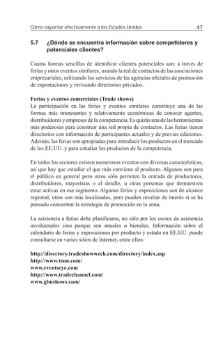 Cómo exportar efectivamente a los Estados Unidos                             47

5.7    ¿Dónde se encuentra información sobre competidores y
       potenciales clientes?

Cuatro formas sencillas de identiﬁcar clientes potenciales son: a través de
ferias y otros eventos similares, usando la red de contactos de las asociaciones
empresariales, utilizando los servicios de las agencias oﬁciales de promoción
de exportaciones y revisando directorios privados.

Ferias y eventos comerciales (Trade shows)
La participación en las ferias y eventos similares constituye una de las
formas más interesantes y relativamente económicas de conocer agentes,
distribuidores y empresas de la competencia. Es quizás una de las herramientas
más poderosas para construir una red propia de contactos. Las ferias tienen
directorios con información de participantes actuales y de previas ediciones.
Además, las ferias son apropiadas para introducir los productos en el mercado
de los EE.UU. y para estudiar los productos de la competencia.

En todos los sectores existen numerosos eventos con diversas características,
así que hay que estudiar el que más conviene al producto. Algunos son para
el público en general pero otros sólo permiten la entrada de productores,
distribuidores, mayoristas o al detalle, u otras personas que demuestren
estar activas en ese segmento. Algunas ferias y exposiciones son de alcance
regional, otras son más localizadas, pero pueden resultar de interés si se ha
pensado concentrar la estrategia de promoción en la zona.

La asistencia a ferias debe planiﬁcarse, no sólo por los costos de asistencia
involucrados sino porque son anuales o bienales. Información sobre el
calendario de ferias y exposiciones por producto y estado en EE.UU. puede
consultarse en varios sitios de Internet, entre ellos:

http://directory.tradeshowweek.com/directory/index.asp
http://www.tsnn.com/
www.eventseye.com
http://www.tradechannel.com/
www.glmshows.com/
 