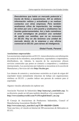48                         Cómo exportar efectivamente a los Estados Unidos


         Descubrimos que había un mercado potencial a
         través de ferias y exposiciones. Allí se obtiene
         información valiosa y actualizada y se realizan
         contactos con otras empresas. Pero también
         analizamos cifras de importación, las ventajas
         de entrar por uno u otro puerto y analizamos las
         fuentes gubernamentales. Así y todo cometimos
         el error estratégico de producir una variedad
         de sandía con semillas, que no se consumía
         en EE.UU. Hoy en día tenemos una unidad de
         mercado dentro de la empresa y una oﬁcina
         comercial en EE.UU. para tareas de inteligencia.

                                         Global Foods, Panamá

Asociaciones empresariales
Las asociaciones empresariales en EE.UU. tienen directorios con información
de contacto de los miembros, sean productores, exportadores o importadores,
distribuidores, etc. Además, la mayoría de las asociaciones ofrecen
servicios comerciales que ponen en contacto a compradores y vendedores
internacionales. Las asociaciones por industria se encuentran en la sección de
Manufactura y Servicios del sitio http://ita.doc.gov.

Las cámaras de comercio y asociaciones sectoriales en el país de origen del
exportador tienen normalmente relaciones de trabajo con organizaciones
similares en EE.UU. y pueden indicar una persona de contacto para el
exportador.

Algunos vínculos adicionales de explorar son:

Asociación Nacional de Industriales http://nam.org/s_nam/index.asp. En
su directorio, puede ser útil para también identiﬁcar a los competidores
http://www.nambuyerseller.com/NAM/english/html/3_mc.asp

El Consejo de Asociaciones de Productores Industriales, Council of
Manufacturing Associations Member Web
http://www.nam.org/s_nam/doc1.asp?CID=48&DID=226696
Tiene una lista y el vínculo en Internet de 200 asociaciones de fabricantes en
EE.UU.
 