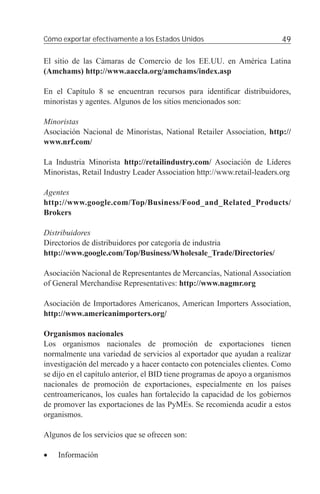 Cómo exportar efectivamente a los Estados Unidos                          49

El sitio de las Cámaras de Comercio de los EE.UU. en América Latina
(Amchams) http://www.aaccla.org/amchams/index.asp

En el Capítulo 8 se encuentran recursos para identiﬁcar distribuidores,
minoristas y agentes. Algunos de los sitios mencionados son:

Minoristas
Asociación Nacional de Minoristas, National Retailer Association, http://
www.nrf.com/

La Industria Minorista http://retailindustry.com/ Asociación de Líderes
Minoristas, Retail Industry Leader Association http://www.retail-leaders.org

Agentes
http://www.google.com/Top/Business/Food_and_Related_Products/
Brokers

Distribuidores
Directorios de distribuidores por categoría de industria
http://www.google.com/Top/Business/Wholesale_Trade/Directories/

Asociación Nacional de Representantes de Mercancías, National Association
of General Merchandise Representatives: http://www.nagmr.org

Asociación de Importadores Americanos, American Importers Association,
http://www.americanimporters.org/

Organismos nacionales
Los organismos nacionales de promoción de exportaciones tienen
normalmente una variedad de servicios al exportador que ayudan a realizar
investigación del mercado y a hacer contacto con potenciales clientes. Como
se dijo en el capítulo anterior, el BID tiene programas de apoyo a organismos
nacionales de promoción de exportaciones, especialmente en los países
centroamericanos, los cuales han fortalecido la capacidad de los gobiernos
de promover las exportaciones de las PyMEs. Se recomienda acudir a estos
organismos.

Algunos de los servicios que se ofrecen son:

•   Información
 