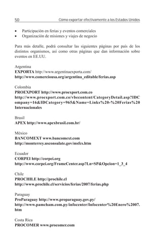 50                         Cómo exportar efectivamente a los Estados Unidos


•    Participación en ferias y eventos comerciales
•    Organización de misiones y viajes de negocio

Para más detalle, podrá consultar las siguientes páginas por país de los
distintos organismos, así como otras páginas que dan información sobre
eventos en EE.UU.

Argentina
EXPORTA http://www.argentinaexporta.com/
http://www.comerciousa.org/argentina_editable/ferias.asp

Colombia
PROEXPORT http://www.proexport.com.co
http://www.proexport.com.co/vbecontent/CategoryDetail.asp?IDC
ompany=16&IDCategory=965&Name=Links%20-%20Ferias%20
Internacionales

Brasil
APEX http://www.apexbrasil.com.br/

México
BANCOMEXT www.bancomext.com
http://monterrey.usconsulate.gov/msfcs.htm

Ecuador
CORPEI http://corpei.org
http://www.corpei.org/FrameCenter.asp?Ln=SP&Opcion=1_3_4

Chile
PROCHILE http://prochile.cl
http://www.prochile.cl/servicios/ferias/2007/ferias.php

Paraguay
ProParaguay http://www.proparaguay.gov.py/
http://www.pamcham.com.py/infocenter/Infocenter%20Enero%2007.
htm

Costa Rica
PROCOMER www.procomer.com
 