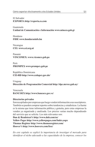 Cómo exportar efectivamente a los Estados Unidos                          51

El Salvador
EXPORTA http://exporta.es.com

Guatemala
Unidad de Comunicación e Información www.mineco.gob.gt

Honduras
FIDE www.hondurasinfo.hn

Nicaragua
CEI: www.cei.org.ni

Panamá
VINCOMEX: www.vicomex.gob.pa

Perú
PROMPEX www.prompex.gob.pe

República Dominicana
CEI-RD http://www.cedopex.gov.do/

Uruguay
Dirección de Programación Comercial http://dpc.mrree.gub.uy/

Venezuela
BANCOEX http://www.bancoex.gov.ve/

Directorios privados
Son recopilados por empresas que luego venden información a sus suscriptores.
También se pueden comprar reportes sobre tendencias y estadísticas. La fuente
es la misma que tiene información pública y gratuita, pero estas empresas la
venden ya organizada y analizada. Los precios varían mucho dependiendo
del servicio que se solicite. Los más relevantes son:
Dun & Bradstreet’s http://www.dnb.com/us/
Yellow Pages http://www.yellowpages.com/Index.aspx
Thomas Register http://www.thomasregister.com/
Hoover’s http://www.hoovers.com/free/

En este capítulo se explicó la importancia de investigar el mercado para
identiﬁcar el nicho adecuado a las capacidades de la empresa, conocer los
 