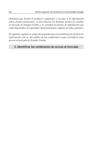52                         Cómo exportar efectivamente a los Estados Unidos


elementos que harían el producto competitivo y acceder a la información
sobre clientes potenciales; se describieron las distintas formas de estudiar
el mercado de Estados Unidos y la variedad de fuentes de información que
están disponibles al exportador latinoamericano, algunas de ellas gratuitas.

El siguiente capítulo se ocupa del segundo paso en la elaboración del plan de
exportación, esto es, del análisis de las condiciones en que el producto tiene
acceso al mercado de Estados Unidos.

     2. Identificar las condiciones de acceso al mercado
 