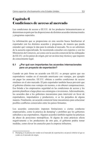 Cómo exportar efectivamente a los Estados Unidos                                          53


Capítulo 6
Condiciones de acceso al mercado
Las condiciones de acceso a EE.UU. de los productos latinoamericanos se
determinan en parte por las disposiciones de distintos acuerdos internacionales
y programas especiales.

La información que se proporciona en esta sección busca familiarizar al
exportador con los distintos acuerdos y programas, de manera que pueda
entender qué ventajas le dan para la entrada al mercado. No es un substituto
de la asesoría especializada. Se recomienda consultar con expertos y con los
Ministerios de Comercio, así como con la sección comercial de las embajadas
de EE.UU. en los países de origen, por ser un área muy técnica y que requiere
de conocimiento legal.

6.1     ¿Por qué son importantes los acuerdos internacionales
        para un proyecto de exportación?

Cuando un país ﬁrma un acuerdo con EE.UU. es porque quiere que sus
exportadores vendan en el mercado americano con ventajas, por ejemplo
sin pagar los aranceles. EE.UU. obtiene a cambio condiciones de acceso
similares en el otro mercado. El país exportador también busca prevenir que
el gobierno elimine esas ventajas sin razones, o sin obtener compensaciones.
Eso brinda a los empresarios seguridad en las condiciones de acceso y les
permite planiﬁcar a largo plazo sus estrategias e inversiones. Adicionalmente,
los acuerdos dan a los gobiernos mecanismos para intervenir en favor de
exportadores, importadores y productores, si se les perjudica de alguna
manera. Finalmente, un acuerdo comercial tiene mecanismos para solucionar
posibles conﬂictos comerciales entre los países ﬁrmantes.

Los acuerdos comerciales imponen limitaciones a ciertas conductas
empresariales, como la práctica de dumping6 y prohíben que los gobiernos
subsidien a sus exportadores. Algunos acuerdos también regulan las prácticas
de abuso de posiciones monopólicas. Si alguna de estas prácticas afecta
negativamente a los productores de otro país, el gobierno podría tomar
medidas, como elevar los aranceles para la empresa infractora.


6 Dumping es la práctica de vender en el mercado de exportación a un precio inferior al que se
  vende en el mercado de origen.
 