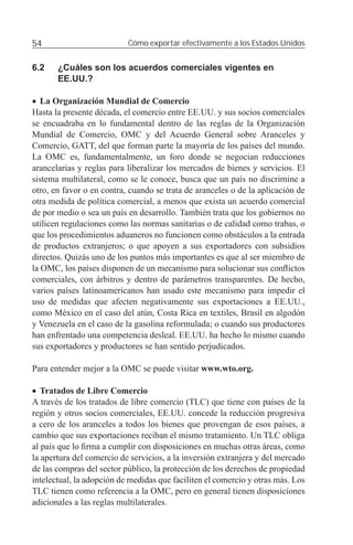 54                         Cómo exportar efectivamente a los Estados Unidos


6.2    ¿Cuáles son los acuerdos comerciales vigentes en
       EE.UU.?

• La Organización Mundial de Comercio
Hasta la presente década, el comercio entre EE.UU. y sus socios comerciales
se encuadraba en lo fundamental dentro de las reglas de la Organización
Mundial de Comercio, OMC y del Acuerdo General sobre Aranceles y
Comercio, GATT, del que forman parte la mayoría de los países del mundo.
La OMC es, fundamentalmente, un foro donde se negocian reducciones
arancelarias y reglas para liberalizar los mercados de bienes y servicios. El
sistema multilateral, como se le conoce, busca que un país no discrimine a
otro, en favor o en contra, cuando se trata de aranceles o de la aplicación de
otra medida de política comercial, a menos que exista un acuerdo comercial
de por medio o sea un país en desarrollo. También trata que los gobiernos no
utilicen regulaciones como las normas sanitarias o de calidad como trabas, o
que los procedimientos aduaneros no funcionen como obstáculos a la entrada
de productos extranjeros; o que apoyen a sus exportadores con subsidios
directos. Quizás uno de los puntos más importantes es que al ser miembro de
la OMC, los países disponen de un mecanismo para solucionar sus conﬂictos
comerciales, con árbitros y dentro de parámetros transparentes. De hecho,
varios países latinoamericanos han usado este mecanismo para impedir el
uso de medidas que afecten negativamente sus exportaciones a EE.UU.,
como México en el caso del atún, Costa Rica en textiles, Brasil en algodón
y Venezuela en el caso de la gasolina reformulada; o cuando sus productores
han enfrentado una competencia desleal. EE.UU. ha hecho lo mismo cuando
sus exportadores y productores se han sentido perjudicados.

Para entender mejor a la OMC se puede visitar www.wto.org.

• Tratados de Libre Comercio
A través de los tratados de libre comercio (TLC) que tiene con países de la
región y otros socios comerciales, EE.UU. concede la reducción progresiva
a cero de los aranceles a todos los bienes que provengan de esos países, a
cambio que sus exportaciones reciban el mismo tratamiento. Un TLC obliga
al país que lo ﬁrma a cumplir con disposiciones en muchas otras áreas, como
la apertura del comercio de servicios, a la inversión extranjera y del mercado
de las compras del sector público, la protección de los derechos de propiedad
intelectual, la adopción de medidas que faciliten el comercio y otras más. Los
TLC tienen como referencia a la OMC, pero en general tienen disposiciones
adicionales a las reglas multilaterales.
 