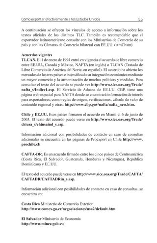 Cómo exportar efectivamente a los Estados Unidos                         55

A continuación se ofrecen los vínculos de acceso a información sobre los
textos oﬁciales de los distintos TLC. También es recomendable que el
exportador latinoamericano consulte con los Ministerios de Comercio de su
país y con las Cámaras de Comercio bilateral con EE.UU. (AmCham).

Acuerdos vigentes
TLCAN. El 1 de enero de 1994 entró en vigencia el acuerdo de libre comercio
entre EE.UU., Canadá y México, NAFTA (en inglés) o TLCAN (Tratado de
Libre Comercio de América del Norte, en español). El acuerdo ha abierto los
mercados de los tres países e intensiﬁcado su integración económica mediante
un mayor comercio y la armonización de muchas políticas y medidas. Para
consultar el texto del acuerdo se puede ver http://www.sice.oas.org/Trade/
nafta_s/Indice1.asp. El Servicio de Aduana de EE.UU. CBP, tiene una
página web especial para NAFTA donde se encontrará información de interés
para exportadores, como reglas de origen, veriﬁcaciones, cálculo de valor de
contenido regional y otras. http://www.cbp.gov/nafta/nafta_new.htm.

Chile y EE.UU. Esos países ﬁrmaron el acuerdo en Miami el 6 de junio de
2003. El texto del acuerdo puede verse en http://www.sice.oas.org/Trade/
chiusa_s/chiusaind_s.asp.

Información adicional con posibilidades de contacto en caso de consultas
adicionales se encuentra en las páginas de Proexport en Chile http://www.
prochile.cl/

CAFTA-DR. Es un acuerdo ﬁrmado entre los cinco países de Centroamérica
(Costa Rica, El Salvador, Guatemala, Honduras y Nicaragua), República
Dominicana y EE.UU.

El texto del acuerdo puede verse en http://www.sice.oas.org/Trade/CAFTA/
CAFTADR/CAFTADRin_s.asp.

Información adicional con posibilidades de contacto en caso de consultas, se
encuentra en:

Costa Rica Ministerio de Comercio Exterior
http://www.comex.go.cr/negociaciones/usa2/default.htm

El Salvador Ministerio de Economía
http://www.minec.gob.sv/
 