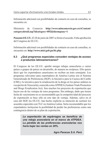 Cómo exportar efectivamente a los Estados Unidos                            57

Información adicional con posibilidades de contacto en caso de consultas, se
encuentra en:

Ministerio de Comercio http://www.mincomercio.gov.co/eContent/
categorydetail.asp?idcategory=892&idcompany=1

Panamá-EE.UU. El 28 de junio de 2007 se ﬁrmó el acuerdo. Falta aprobación
del Congreso de EE.UU.

Información adicional con posibilidades de contacto en caso de consultas, se
encuentra en: http://www.mici.gob.pa/tlc.php

6.3    ¿Qué programas especiales conceden ventajas de acceso
       a productos latinoamericanos?

El Congreso de los EE.UU. aprobó otorgar rebajas arancelarias a varios
países o grupos de países en desarrollo, de manera no recíproca. Ello quiere
decir que los exportadores americanos no reciben un trato semejante. Los
programas relevantes para exportadores de América Latina son el Sistema
Generalizado de Preferencias (SGP), la Iniciativa para la Cuenca del Caribe
(CBI) y la iniciativa para la erradicación de la droga en los países andinos (a
excepción de Venezuela), conocida como ATPDEA (Andean Trade Promotion
and Drugs Erradication Act). Son muchos los proyectos de exportación que
hacen uso de las ventajas de estos programas. Sin embargo, dado que tienen
fecha de vencimiento no es recomendable que la competitividad del proyecto
de exportación se base sólo en este tipo de ventaja. Además, salvo en el
caso del SGP, los EE.UU. han hecho explícita su intención de sustituir los
acuerdos especiales con TLC en América Latina. Sería recomendable que los
exportadores incluyeran la posibilidad de perder las preferencias como una
contingencia dentro de su plan de exportación.

         La exportación de espárragos se beneﬁcia de
         una rebaja arancelaria en el marco de ATPDEA.
         La pérdida de las preferencias arancelarias nos
         haría bajar las ventas en 20%.

                                        Agro Paracas S.A. Perú
 