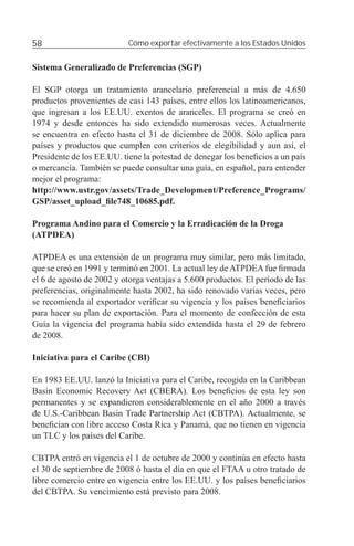 58                         Cómo exportar efectivamente a los Estados Unidos


Sistema Generalizado de Preferencias (SGP)

El SGP otorga un tratamiento arancelario preferencial a más de 4.650
productos provenientes de casi 143 países, entre ellos los latinoamericanos,
que ingresan a los EE.UU. exentos de aranceles. El programa se creó en
1974 y desde entonces ha sido extendido numerosas veces. Actualmente
se encuentra en efecto hasta el 31 de diciembre de 2008. Sólo aplica para
países y productos que cumplen con criterios de elegibilidad y aun así, el
Presidente de los EE.UU. tiene la potestad de denegar los beneﬁcios a un país
o mercancía. También se puede consultar una guía, en español, para entender
mejor el programa:
http://www.ustr.gov/assets/Trade_Development/Preference_Programs/
GSP/asset_upload_ﬁle748_10685.pdf.

Programa Andino para el Comercio y la Erradicación de la Droga
(ATPDEA)

ATPDEA es una extensión de un programa muy similar, pero más limitado,
que se creó en 1991 y terminó en 2001. La actual ley de ATPDEA fue ﬁrmada
el 6 de agosto de 2002 y otorga ventajas a 5.600 productos. El período de las
preferencias, originalmente hasta 2002, ha sido renovado varias veces, pero
se recomienda al exportador veriﬁcar su vigencia y los países beneﬁciarios
para hacer su plan de exportación. Para el momento de confección de esta
Guía la vigencia del programa había sido extendida hasta el 29 de febrero
de 2008.

Iniciativa para el Caribe (CBI)

En 1983 EE.UU. lanzó la Iniciativa para el Caribe, recogida en la Caribbean
Basin Economic Recovery Act (CBERA). Los beneﬁcios de esta ley son
permanentes y se expandieron considerablemente en el año 2000 a través
de U.S.-Caribbean Basin Trade Partnership Act (CBTPA). Actualmente, se
beneﬁcian con libre acceso Costa Rica y Panamá, que no tienen en vigencia
un TLC y los países del Caribe.

CBTPA entró en vigencia el 1 de octubre de 2000 y continúa en efecto hasta
el 30 de septiembre de 2008 ó hasta el día en que el FTAA u otro tratado de
libre comercio entre en vigencia entre los EE.UU. y los países beneﬁciarios
del CBTPA. Su vencimiento está previsto para 2008.
 