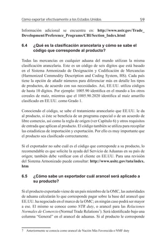 Cómo exportar efectivamente a los Estados Unidos                              59

Información adicional se encuentra en: http://www.ustr.gov/Trade_
Development/Preference_Programs/CBI/Section_Index.html

6.4     ¿Qué es la clasiﬁcación arancelaria y cómo se sabe el
        código que corresponde al producto?

Todas las mercancías en cualquier aduana del mundo utilizan la misma
clasiﬁcación arancelaria. Este es un código de seis dígitos que está basado
en el Sistema Armonizado de Designación y Codiﬁcación de Mercancías
(Harmonized Commodity Description and Coding System, HS). Cada país
tiene la opción de añadir números para diferenciar más en detalle los tipos
de productos, de acuerdo con sus necesidades. Así, EE.UU. utiliza códigos
de hasta 10 dígitos. Por ejemplo: 1005.90 identiﬁca en el mundo a los otros
cereales de maíz, mientras que el 1005.90.2020 identiﬁca al maíz amarillo
clasiﬁcado en EE.UU. como Grado 1.

Conociendo el código, se sabe el tratamiento arancelario que EE.UU. le da
al producto, si éste se beneﬁcia de un programa especial o de un acuerdo de
libre comercio, así como la regla de origen (ver Capítulo 6) y otros requisitos
de entrada que aplican al producto. El código también se utiliza para recopilar
las estadísticas de importación y exportación. Por ello es muy importante que
el producto sea clasiﬁcado correctamente.

Si el exportador no sabe cuál es el código que corresponde a su producto, lo
recomendable es que solicite la ayuda del Servicio de Aduanas en su país de
origen; también debe veriﬁcar con el cliente en EE.UU. Para una revisión
del Sistema Armonizado puede consultar: http://www.usitc.gov/tata/index.
htm

6.5     ¿Cómo sabe un exportador cuál arancel será aplicado a
        su producto?

Si el producto exportado viene de un país miembro de la OMC, las autoridades
de aduana calcularán lo que corresponde pagar sobre la base del arancel que
EE.UU. ha negociado en el marco de la OMC; en ningún caso podrá ser mayor
a ese. El mismo se conoce como NTR duty, o arancel para las Relaciones
Normales de Comercio (Normal Trade Relations7). Será identiﬁcado bajo una
columna “General” en el arancel de aduanas. Si al producto le corresponde


7 Anteriormente se conocía como arancel de Nación Más Favorecida o NMF duty
 