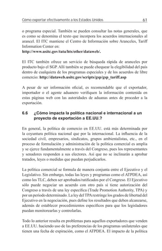 Cómo exportar efectivamente a los Estados Unidos                            61

o programa especial. También se pueden consultar las notas generales, que
es como se denomina el texto que incorpora los acuerdos internacionales al
arancel. El ITC mantiene el Centro de Información sobre Aranceles, Tariff
Information Center en:
http://www.usitc.gov/tata/hts/other/dataweb/.

El ITC también ofrece un servicio de búsqueda rápida de aranceles por
producto bajo el SGP. Allí también se puede chequear la elegibilidad del país
dentro de cualquiera de los programas especiales y de los acuerdos de libre
comercio: http://dataweb.usitc.gov/scripts/gsp/gsp_tariff.asp

A pesar de ser información oﬁcial, es recomendable que el exportador,
importador o el agente aduanero veriﬁquen la información contenida en
estas páginas web con las autoridades de aduanas antes de proceder a la
exportación.

6.6    ¿Cómo impacta la política nacional e internacional a un
       proyecto de exportación a EE.UU.?

En general, la política de comercio en EE.UU. está más determinada por
la coyuntura política nacional que por la internacional. La inﬂuencia de la
sociedad civil, empresarios, sindicatos, grupos ambientalistas, etc., en el
proceso de formulación y administración de la política comercial es amplia
y se ejerce fundamentalmente a través del Congreso, pues los representantes
y senadores responden a sus electores. Así que no se inclinarán a aprobar
tratados, leyes o medidas que puedan perjudicarlos.

La política comercial se formula de manera conjunta entre el Ejecutivo y el
Legislativo. Sin embargo, todas las leyes y programas como el ATPDEA, así
como los TLC, deben ser aprobados/ratiﬁcados por el Congreso. El Ejecutivo
sólo puede negociar un acuerdo con otro país si tiene autorización del
Congreso a través de una ley especíﬁca (Trade Promotion Authority, TPA) y
por un período determinado. La ley del TPA restringe los grados de libertad del
Ejecutivo en la negociación, pues deﬁne los resultados que deben alcanzarse,
además de establecer procedimientos especíﬁcos para que los legisladores
puedan monitorearlas y controlarlas.

Todo lo anterior resulta en problemas para aquellos exportadores que venden
a EE.UU. haciendo uso de las preferencias de los programas unilaterales que
tienen una fecha de expiración, como el ATPDEA. El impacto de la política
 