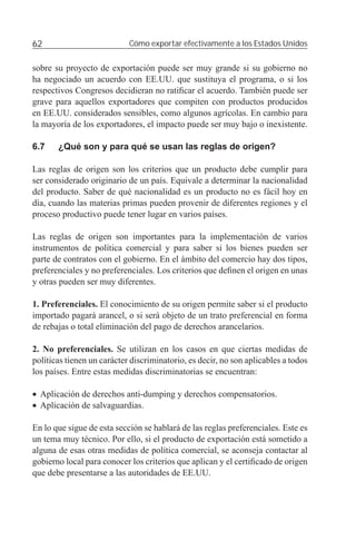 62                          Cómo exportar efectivamente a los Estados Unidos


sobre su proyecto de exportación puede ser muy grande si su gobierno no
ha negociado un acuerdo con EE.UU. que sustituya el programa, o si los
respectivos Congresos decidieran no ratiﬁcar el acuerdo. También puede ser
grave para aquellos exportadores que compiten con productos producidos
en EE.UU. considerados sensibles, como algunos agrícolas. En cambio para
la mayoría de los exportadores, el impacto puede ser muy bajo o inexistente.

6.7    ¿Qué son y para qué se usan las reglas de origen?

Las reglas de origen son los criterios que un producto debe cumplir para
ser considerado originario de un país. Equivale a determinar la nacionalidad
del producto. Saber de qué nacionalidad es un producto no es fácil hoy en
día, cuando las materias primas pueden provenir de diferentes regiones y el
proceso productivo puede tener lugar en varios países.

Las reglas de origen son importantes para la implementación de varios
instrumentos de política comercial y para saber si los bienes pueden ser
parte de contratos con el gobierno. En el ámbito del comercio hay dos tipos,
preferenciales y no preferenciales. Los criterios que deﬁnen el origen en unas
y otras pueden ser muy diferentes.

1. Preferenciales. El conocimiento de su origen permite saber si el producto
importado pagará arancel, o si será objeto de un trato preferencial en forma
de rebajas o total eliminación del pago de derechos arancelarios.

2. No preferenciales. Se utilizan en los casos en que ciertas medidas de
políticas tienen un carácter discriminatorio, es decir, no son aplicables a todos
los países. Entre estas medidas discriminatorias se encuentran:

• Aplicación de derechos anti-dumping y derechos compensatorios.
• Aplicación de salvaguardias.

En lo que sigue de esta sección se hablará de las reglas preferenciales. Este es
un tema muy técnico. Por ello, si el producto de exportación está sometido a
alguna de esas otras medidas de política comercial, se aconseja contactar al
gobierno local para conocer los criterios que aplican y el certiﬁcado de origen
que debe presentarse a las autoridades de EE.UU.
 