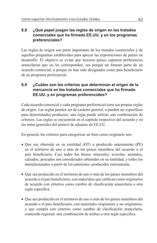 Cómo exportar efectivamente a los Estados Unidos                           63

6.8    ¿Qué papel juegan las reglas de origen en los tratados
       comerciales que ha ﬁrmado EE.UU. y en los programas
       preferenciales?

Las reglas de origen son parte importante de los tratados comerciales y de
aquellos programas establecidos para apoyar las exportaciones de países en
desarrollo. El objetivo es evitar que terceros países capturen preferencias
arancelarias que no les corresponden, sea porque no forman parte de un
acuerdo comercial, o porque no han sido designados como país beneﬁciario
de un programa preferencial.

6.9    ¿Cuáles son los criterios que determinan el origen de la
       mercancía en los tratados comerciales que ha ﬁrmado
       EE.UU. y en programas preferenciales?

Cada acuerdo comercial y cada programa preferencial tiene sus propias reglas
de origen. Las reglas pueden ser de carácter general, o pueden ser especíﬁcas
para determinados productos; una regla puede utilizar una combinación de
criterios. Las reglas se encuentran en el capítulo respectivo del acuerdo y en
las notas generales del arancel de aduanas de EE.UU.

En general, los criterios para categorizar un bien como originario son:

• Que sea obtenido en su totalidad (OT) o producido enteramente (PE)
  en el territorio de uno o más de los países miembros del acuerdo o el
  país beneﬁciario. Casi todos los bienes minerales, avícolas, animales,
  calzados, pescados son considerados obtenidos en su totalidad, y todos los
  manufacturados a partir de los anteriores, producidos enteramente.

• Que sea producido en el territorio de uno o más de los países miembros del
  acuerdo o el país beneﬁciario, con materiales que caliﬁcan como originarios
  de acuerdo con criterios como cambio de clasiﬁcación arancelaria u otra
  regla especíﬁca.

• Que sea producido en el territorio de uno o más de los países miembros del
  acuerdo o el país beneﬁciario, con materiales originarios y no originarios,
  y que cumpla con criterios como cambio de clasiﬁcación arancelaria,
  contenido regional, una combinación de ambas u otra regla especíﬁca.
 