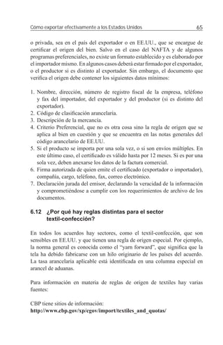 Cómo exportar efectivamente a los Estados Unidos                           65

o privada, sea en el país del exportador o en EE.UU., que se encargue de
certiﬁcar el origen del bien. Salvo en el caso del NAFTA y de algunos
programas preferenciales, no existe un formato establecido y es elaborado por
el importador mismo. En algunos casos deberá estar ﬁrmado por el exportador,
o el productor si es distinto al exportador. Sin embargo, el documento que
veriﬁca el origen debe contener los siguientes datos mínimos:

1. Nombre, dirección, número de registro ﬁscal de la empresa, teléfono
   y fax del importador, del exportador y del productor (si es distinto del
   exportador).
2. Código de clasiﬁcación arancelaria.
3. Descripción de la mercancía.
4. Criterio Preferencial, que no es otra cosa sino la regla de origen que se
   aplica al bien en cuestión y que se encuentra en las notas generales del
   código arancelario de EE.UU.
5. Si el producto se importa por una sola vez, o si son envíos múltiples. En
   este último caso, el certiﬁcado es válido hasta por 12 meses. Si es por una
   sola vez, deben anexarse los datos de la factura comercial.
6. Firma autorizada de quien emite el certiﬁcado (exportador o importador),
   compañía, cargo, teléfono, fax, correo electrónico.
7. Declaración jurada del emisor, declarando la veracidad de la información
   y comprometiéndose a cumplir con los requerimientos de archivo de los
   documentos.

6.12 ¿Por qué hay reglas distintas para el sector
     textil-confección?

En todos los acuerdos hay sectores, como el textil-confección, que son
sensibles en EE.UU. y que tienen una regla de origen especial. Por ejemplo,
la norma general es conocida como el “yarn forward”, que signiﬁca que la
tela ha debido fabricarse con un hilo originario de los países del acuerdo.
La tasa arancelaria aplicable está identiﬁcada en una columna especial en
arancel de aduanas.

Para información en materia de reglas de origen de textiles hay varias
fuentes:

CBP tiene sitios de información:
http://www.cbp.gov/xp/cgov/import/textiles_and_quotas/
 