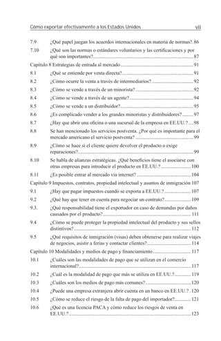 Cómo exportar efectivamente a los Estados Unidos                                                                      vii

7.9         ¿Qué papel juegan los acuerdos internacionales en materia de normas?.86
7.10        ¿Qué son las normas o estándares voluntarios y las certiﬁcaciones y por
            qué son importantes?................................................................................87
Capítulo 8 Estrategias de entrada al mercado ..........................................................91
8.1         ¿Qué se entiende por venta directa?.........................................................91
8.2         ¿Cómo ocurre la venta a través de intermediarios? .................................92
8.3         ¿Cómo se vende a través de un minorista? ..............................................92
8.4         ¿Cómo se vende a través de un agente? ...................................................94
8.5         ¿Cómo se vende a un distribuidor? ..........................................................95
8.6         ¿Es complicado vender a los grandes minoristas y distribuidores? .........97
8.7         ¿Hay que abrir una oﬁcina o una sucursal de la empresa en EE.UU.? ....98
8.8         Se han mencionado los servicios postventa. ¿Por qué es importante para el
            mercado americano el servicio postventa? ..............................................99
8.9         ¿Cómo se hace si el cliente quiere devolver el producto o exige
            reparaciones?............................................................................................99
8.10        Se habla de alianzas estratégicas. ¿Qué beneﬁcios tiene el asociarse con
            otras empresas para introducir el producto en EE.UU.? ........................100
8.11        ¿Es posible entrar al mercado vía internet? ...........................................104
Capítulo 9 Impuestos, contratos, propiedad intelectual y asuntos de inmigración 107
9.1         ¿Hay que pagar impuestos cuando se exporta a EE.UU.? .....................107
9.2         ¿Qué hay que tener en cuenta para negociar un contrato? .....................109
9.3.        ¿Qué responsabilidad tiene el exportador en caso de demandas por daños
            causados por el producto? ...................................................................... 111
9.4         ¿Cómo se puede proteger la propiedad intelectual del producto y sus sellos
            distintivos? ............................................................................................. 112
9.5         ¿Qué requisitos de inmigración (visas) deben obtenerse para realizar viajes
            de negocios, asistir a ferias y contactar clientes? ................................... 114
Capítulo 10 Modalidades y medios de pago y ﬁnanciamiento .............................. 117
10.1        ¿Cuáles son las modalidades de pago que se utilizan en el comercio
            internacional? ......................................................................................... 117
10.2        ¿Cuál es la modalidad de pago que más se utiliza en EE.UU.? ............. 119
10.3        ¿Cuáles son los medios de pago más comunes? ....................................120
10.4        ¿Puede una empresa extranjera abrir cuenta en un banco en EE.UU.? .120
10.5        ¿Cómo se reduce el riesgo de la falta de pago del importador?.............121
10.6        ¿Qué es una licencia PACA y cómo reduce los riesgos de venta en
            EE.UU.? .................................................................................................123
 