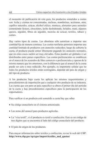 68                         Cómo exportar efectivamente a los Estados Unidos


el momento de publicación de esta guía, los productos sometidos a cuotas
son: leche y cremas no concentradas, anchoas, mandarinas, aceitunas, atún,
cepillos naturales, azúcar, alcohol etílico, manteca, alimentos para animales
conteniendo lácteos, chocolates, leche deshidratada, helados, maní, algunos
quesos, algodón, ﬁbras de algodón, mezclas de azúcar, textiles, tabaco y
carnes.

Hay varios tipos de cuotas. Las absolutas sólo autorizan a importar una
cantidad ﬁja de manera continua. Las cuotas-tarifarias permiten importar una
cantidad limitada de productos con aranceles reducidos; luego de cubierta la
cuota, el producto puede entrar libremente pagando los aranceles normales,
que en estos casos suelen ser muy elevados. Éstas pueden ser globales o ser
distribuidas entre países especíﬁcos. Las cuotas preferenciales se establecen
en el marco de los acuerdos de libre comercio o preferenciales y operan de la
misma manera que los anteriores, con la diferencia que el arancel de la cuota
puede ser cero o muy reducido. Por ejemplo, es importante señalar que no
todos los productos textiles están restringidos, depende del país de origen y
del tipo de producto.

A los productos bajo cuota les aplican los mismos requerimientos y
procedimientos de importación que a cualquier otro producto de su industria.
Las cuotas que son para un país especíﬁco se abren el primer día del período
de la cuota y hay procedimientos especíﬁcos para la participación de los
importadores.

Para veriﬁcar si un producto está sometido a cuota hay que saber

• Su código arancelario en el sistema armonizado.

• Las notas del arancel para productos agrícolas.

• La “visa textil”, si el producto es textil o confección. Este es un código de
  tres dígitos que se encuentra al lado del código arancelario del producto.

• El país de origen de los productos.

Para mayor información sobre textiles y confección, revise la web del CBP:
http://www.cbp.gov/xp/cgov/import/textiles_and_quotas/
 