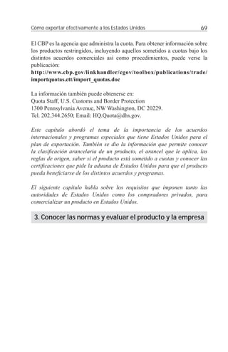 Cómo exportar efectivamente a los Estados Unidos                         69

El CBP es la agencia que administra la cuota. Para obtener información sobre
los productos restringidos, incluyendo aquellos sometidos a cuotas bajo los
distintos acuerdos comerciales así como procedimientos, puede verse la
publicación:
http://www.cbp.gov/linkhandler/cgov/toolbox/publications/trade/
importquotas.ctt/import_quotas.doc

La información también puede obtenerse en:
Quota Staff, U.S. Customs and Border Protection
1300 Pennsylvania Avenue, NW Washington, DC 20229.
Tel. 202.344.2650; Email: HQ.Quota@dhs.gov.

Este capítulo abordó el tema de la importancia de los acuerdos
internacionales y programas especiales que tiene Estados Unidos para el
plan de exportación. También se dio la información que permite conocer
la clasiﬁcación arancelaria de un producto, el arancel que le aplica, las
reglas de origen, saber si el producto está sometido a cuotas y conocer las
certiﬁcaciones que pide la aduana de Estados Unidos para que el producto
pueda beneﬁciarse de los distintos acuerdos y programas.

El siguiente capítulo habla sobre los requisitos que imponen tanto las
autoridades de Estados Unidos como los compradores privados, para
comercializar un producto en Estados Unidos.

 3. Conocer las normas y evaluar el producto y la empresa
 