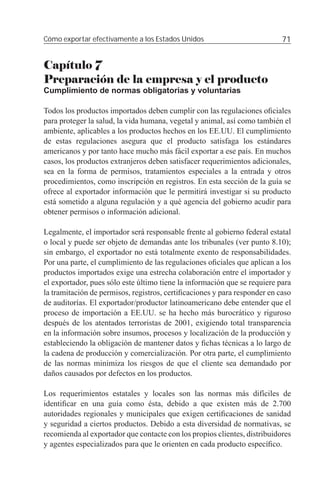 Cómo exportar efectivamente a los Estados Unidos                           71


Capítulo 7
Preparación de la empresa y el producto
Cumplimiento de normas obligatorias y voluntarias

Todos los productos importados deben cumplir con las regulaciones oﬁciales
para proteger la salud, la vida humana, vegetal y animal, así como también el
ambiente, aplicables a los productos hechos en los EE.UU. El cumplimiento
de estas regulaciones asegura que el producto satisfaga los estándares
americanos y por tanto hace mucho más fácil exportar a ese país. En muchos
casos, los productos extranjeros deben satisfacer requerimientos adicionales,
sea en la forma de permisos, tratamientos especiales a la entrada y otros
procedimientos, como inscripción en registros. En esta sección de la guía se
ofrece al exportador información que le permitirá investigar si su producto
está sometido a alguna regulación y a qué agencia del gobierno acudir para
obtener permisos o información adicional.

Legalmente, el importador será responsable frente al gobierno federal estatal
o local y puede ser objeto de demandas ante los tribunales (ver punto 8.10);
sin embargo, el exportador no está totalmente exento de responsabilidades.
Por una parte, el cumplimiento de las regulaciones oﬁciales que aplican a los
productos importados exige una estrecha colaboración entre el importador y
el exportador, pues sólo este último tiene la información que se requiere para
la tramitación de permisos, registros, certiﬁcaciones y para responder en caso
de auditorías. El exportador/productor latinoamericano debe entender que el
proceso de importación a EE.UU. se ha hecho más burocrático y riguroso
después de los atentados terroristas de 2001, exigiendo total transparencia
en la información sobre insumos, procesos y localización de la producción y
estableciendo la obligación de mantener datos y ﬁchas técnicas a lo largo de
la cadena de producción y comercialización. Por otra parte, el cumplimiento
de las normas minimiza los riesgos de que el cliente sea demandado por
daños causados por defectos en los productos.

Los requerimientos estatales y locales son las normas más difíciles de
identiﬁcar en una guía como ésta, debido a que existen más de 2.700
autoridades regionales y municipales que exigen certiﬁcaciones de sanidad
y seguridad a ciertos productos. Debido a esta diversidad de normativas, se
recomienda al exportador que contacte con los propios clientes, distribuidores
y agentes especializados para que le orienten en cada producto especíﬁco.
 