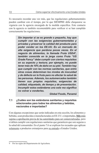 72                                Cómo exportar efectivamente a los Estados Unidos


Es necesario recordar una vez más, que las regulaciones gubernamentales
pueden cambiar con el tiempo, por lo que SIEMPRE debe chequearse su
vigencia con la agencia encargada de la medida especíﬁca. Este contacto
con la agencia es también recomendable para veriﬁcar si se han cumplido
correctamente las regulaciones.

           Sin importar si se es grande o pequeño, hay que
           cumplir con las exigencias gubernamentales y
           privadas y preservar la calidad del producto para
           poder vender en los EE.UU. Es un mercado de
           alta exigencia que perdona pocas veces. En el
           negocio de alimentos, la llamada Fruta USDA9,
           también conocida en la jerga como Fruta “US
           Grade Fancy” debe cumplir con ciertos requisitos
           en su aspecto y textura; por ejemplo, no puede
           tener más de 10% de daño en su piel. También hay
           que cumplir con las normas sanitarias, que entre
           otras cosas determinan los niveles de inocuidad
           y de defecto en la fruta para no afectar la salud de
           las personas. Además, los automercados también
           tienen sus propios requisitos, exigencias de
           calidad, etiquetado, de tiempo y de presentación.
           Incumplir estos estándares una sola vez signiﬁca
           no volver a venderles.
                                       Global Foods, Panamá

7.1      ¿Cuáles son los estándares sanitarios y requisitos
         relacionados para todos los alimentos y bebidas,
         nacionales e importadas?

Con algunas excepciones que serán indicadas en esta sección, los alimentos y
bebidas, sean producidas o manufacturadas en EE.UU. o importadas, NO están
sujetas a aprobación previa de las autoridades para ser comercializadas, pero
sí deben cumplir con regulaciones sanitarias que garanticen que son seguras a
la salud del consumidor. En el punto 7.6 se explican los recaudos que aplican
solamente a productos extranjeros para su entrada a Estados Unidos.




9    Por las siglas del Departamento de Agricultura.
 