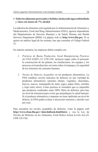 Cómo exportar efectivamente a los Estados Unidos                          73

• Todos los alimentos procesados y bebidas, incluyendo agua embotellada
  y vinos con menos de 7% alcohol

La industria de alimentos está regulada por la Administración de Alimentos y
Medicamentos, Food and Drug Administration (FDA), agencia dependiente
del Departamento de Servicio Humano y de Salud, Human and Health
Services Department (HHS). La página web es http://www.fda.gov. Si se
quiere un análisis legal de las mismas, hay que consultar el Código Federal
21.

En materia sanitaria, las empresas deben cumplir con:

    1.   Prácticas de Buena Producción, Good Manufacturing Practices
         del FDA (GMP) (21 CFR.110), incluyen reglas sobre el personal,
         la construcción de las plantas, las instalaciones, los equipos y los
         procesos en la producción, así como sobre el empaque y la seguridad
         de los alimentos de consumo humano.

    2.   Niveles de Defectos Aceptables en los productos alimenticios. La
         FDA establece niveles máximos de defectos en una variedad de
         productos alimenticios naturales (frutas, vegetales, chocolates,
         huevos, nueces, mantequilla de maní, jugos, papas fritas, semillas
         y trigo entre otros). Como premisa se considera que es imposible
         que productos sembrados estén 100% libres de defectos, pero hay
         un nivel de tolerancia para evitar que perjudiquen la salud humana.
         Si el producto alimenticio a importar no tiene tipiﬁcado un nivel de
         defecto, la FDA podrá evaluar a discreción muestras y decidir caso
         por caso.

Para encontrar los niveles aceptables de defectos, visite la página web
http://www.cfsan.fda.gov/~dms/dalbook.html#intro y vea la Ley de
Niveles de Defectos en los Alimentos, Food Defect Action Levels Act (21
CFR.110.110).
 