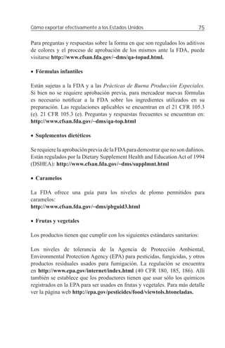 Cómo exportar efectivamente a los Estados Unidos                          75

Para preguntas y respuestas sobre la forma en que son regulados los aditivos
de colores y el proceso de aprobación de los mismos ante la FDA, puede
visitarse http://www.cfsan.fda.gov/~dms/qa-topad.html.

• Fórmulas infantiles

Están sujetas a la FDA y a las Prácticas de Buena Producción Especiales.
Si bien no se requiere aprobación previa, para mercadear nuevas fórmulas
es necesario notiﬁcar a la FDA sobre los ingredientes utilizados en su
preparación. Las regulaciones aplicables se encuentran en el 21 CFR 105.3
(e). 21 CFR 105.3 (e). Preguntas y respuestas frecuentes se encuentran en:
http://www.cfsan.fda.gov/~dms/qa-top.html

• Suplementos dietéticos

Se requiere la aprobación previa de la FDA para demostrar que no son dañinos.
Están regulados por la Dietary Supplement Health and Education Act of 1994
(DSHEA): http://www.cfsan.fda.gov/~dms/supplmnt.html

• Caramelos

La FDA ofrece una guía para los niveles de plomo permitidos para
caramelos:
http://www.cfsan.fda.gov/~dms/pbguid3.html

• Frutas y vegetales

Los productos tienen que cumplir con los siguientes estándares sanitarios:

Los niveles de tolerancia de la Agencia de Protección Ambiental,
Environmental Protection Agency (EPA) para pesticidas, fungicidas, y otros
productos residuales usados para fumigación. La regulación se encuentra
en http://www.epa.gov/internet/index.html (40 CFR 180, 185, 186). Allí
también se establece que los productores tienen que usar sólo los químicos
registrados en la EPA para ser usados en frutas y vegetales. Para más detalle
ver la página web http://epa.gov/pesticides/food/viewtols.htoneladas.
 