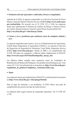 76                        Cómo exportar efectivamente a los Estados Unidos


• Productos del mar (pescados o cultivados, frescos o congelados)

Además de la FDA, la agencia responsable es el Servicio Nacional de Pesca
Marina, National Marine Fisheries Service (NMFS) http://www.nmfs.noaa.
gov/seafood.htm. De acuerdo con el 21 CFR 123 y 1240, las empresas
tienen que implementar el Sistema de Análisis de Riesgo y Puntos Críticos
de Control, Hazard Analysis Critical Control Points System (HACCP):
http://vm.cfsan.fda.gov/~dms/haccp-2.html.

• Carnes y aves y productos que contienen carne de cualquier animal y
  aves

La agencia reguladora para carnes y aves es el Departamento de Agricultura,
United States Department of Agriculture (USDA) y en especial el Servicio
de Inspección de Seguridad de Alimentos, Food Safety Inspection Service
(FSIS) http://www.fsis.usda.gov/. Desde el 2006 y en cumplimiento del
9 CFR 304 todos los mataderos y fábricas deben implementar el HACCP:
http://www.fao.org/es/ESN/food/foodquality_haccp_stm

Las fábricas deben cumplir otros requisitos como los Estándares de
Rendimiento de Reducción Patógena y las pruebas microbiológicas por virus
como el E. Coli. Esa información se encuentra en: http://www.fsis.usda.gov/
regulations_&_policies/Compliance_Assistance/index.asp.

• Jugos

Las empresas tienen que implementar el HACCP. La información la encuentra
en http://www.cfsan.fda.gov/~dms/juicgu10.html.

Para el jugo de manzana y sus productos, la FDA ofrece una guía de
cumplimiento de patulin (un tipo de moho/tóxico).

La industria debe seguir normas de etiquetado especiales. Ver 21 CFR 101
y 120.
 