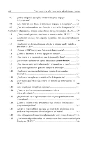 viii                                  Cómo exportar efectivamente a los Estados Unidos

10.7     ¿Existe una póliza de seguro contra el riesgo de no pago
         del comprador?.......................................................................................124
10.8     ¿Qué hacer en caso de que el comprador no pague la mercancía? ........125
10.9     ¿Qué alternativas existen para ﬁnanciar la operación de exportación? .125
Capítulo 11 El proceso de entrada o importación de una mercancía a EE.UU......129
11.1     ¿Cómo entra legalmente, o se importa una mercancía a EE.UU.? ........130
11.2     ¿Cuáles son los pasos para importar mercancías para su comercialización
         interna?...................................................................................................130
11.3     ¿Cuáles son los documentos para solicitar la entrada legal y cuándo se
         presentan al CBP? ..................................................................................131
11.4     ¿Por qué el CBP inspecciona físicamente la mercancía? .......................133
11.5     ¿Cómo se determina el monto a pagar del arancel? ...............................133
11.6     ¿Qué ocurre si la mercancía no pasa la inspección física? ....................134
11.7     ¿Es necesario contratar un agente de aduanas (custom broker)? ..........134
11.8     ¿Qué hay que saber sobre el embalaje y el marcaje de la carga?...........135
11.9     ¿Hay otras regulaciones que deba cumplir el embalaje? .......................137
11.10    ¿Cuáles son las otras modalidades de entrada de mercancías
         a EE.UU.? ..............................................................................................137
11.11    ¿Cuáles son las reglas sobre notiﬁcación de importación? ....................139
11.12    ¿Hay alguna posibilidad de acelerar los trámites de importación a los
         EE.UU.? .................................................................................................140
11.13    ¿Qué se entiende por entrada informal?.................................................141
11.14    ¿Cómo se pueden mandar muestras comerciales a
         potenciales clientes?...............................................................................142
11.15    ¿Se puede utilizar el régimen especial de viajeros para las muestras
         comerciales? ...........................................................................................145
11.16    ¿Cómo se solicita el trato preferencial bajo acuerdos comerciales o
         programas especiales? ............................................................................145
11.17    ¿Quién es responsable en caso que las autoridades americanas o un
         particular disputen como falso el origen de los bienes? ........................145
11.18    ¿Qué obligaciones legales tiene el exportador sobre reglas de origen? .146
11.19    ¿Los bienes originarios deben ser transportados directamente desde el país
         de origen a EE.UU.? ..............................................................................146
 