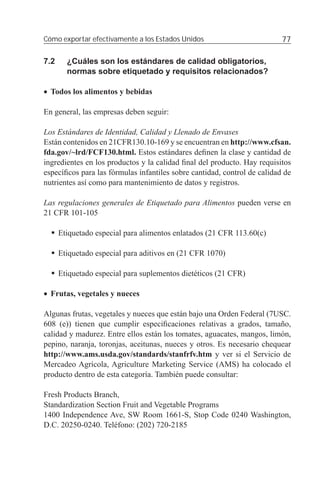 Cómo exportar efectivamente a los Estados Unidos                          77

7.2     ¿Cuáles son los estándares de calidad obligatorios,
        normas sobre etiquetado y requisitos relacionados?

• Todos los alimentos y bebidas

En general, las empresas deben seguir:

Los Estándares de Identidad, Calidad y Llenado de Envases
Están contenidos en 21CFR130.10-169 y se encuentran en http://www.cfsan.
fda.gov/~lrd/FCF130.html. Estos estándares deﬁnen la clase y cantidad de
ingredientes en los productos y la calidad ﬁnal del producto. Hay requisitos
especíﬁcos para las fórmulas infantiles sobre cantidad, control de calidad de
nutrientes así como para mantenimiento de datos y registros.

Las regulaciones generales de Etiquetado para Alimentos pueden verse en
21 CFR 101-105

      Etiquetado especial para alimentos enlatados (21 CFR 113.60(c)

      Etiquetado especial para aditivos en (21 CFR 1070)

      Etiquetado especial para suplementos dietéticos (21 CFR)

• Frutas, vegetales y nueces

Algunas frutas, vegetales y nueces que están bajo una Orden Federal (7USC.
608 (e)) tienen que cumplir especiﬁcaciones relativas a grados, tamaño,
calidad y madurez. Entre ellos están los tomates, aguacates, mangos, limón,
pepino, naranja, toronjas, aceitunas, nueces y otros. Es necesario chequear
http://www.ams.usda.gov/standards/stanfrfv.htm y ver si el Servicio de
Mercadeo Agrícola, Agriculture Marketing Service (AMS) ha colocado el
producto dentro de esta categoría. También puede consultar:

Fresh Products Branch,
Standardization Section Fruit and Vegetable Programs
1400 Independence Ave, SW Room 1661-S, Stop Code 0240 Washington,
D.C. 20250-0240. Teléfono: (202) 720-2185
 