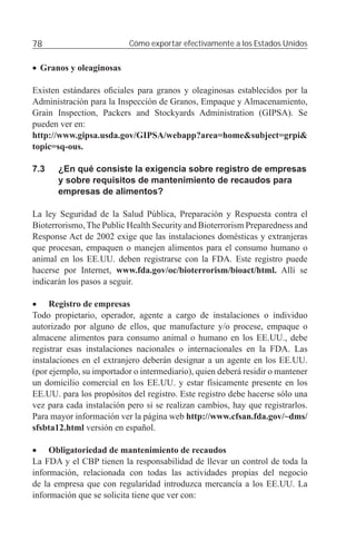 78                         Cómo exportar efectivamente a los Estados Unidos


• Granos y oleaginosas

Existen estándares oﬁciales para granos y oleaginosas establecidos por la
Administración para la Inspección de Granos, Empaque y Almacenamiento,
Grain Inspection, Packers and Stockyards Administration (GIPSA). Se
pueden ver en:
http://www.gipsa.usda.gov/GIPSA/webapp?area=home&subject=grpi&
topic=sq-ous.

7.3    ¿En qué consiste la exigencia sobre registro de empresas
       y sobre requisitos de mantenimiento de recaudos para
       empresas de alimentos?

La ley Seguridad de la Salud Pública, Preparación y Respuesta contra el
Bioterrorismo, The Public Health Security and Bioterrorism Preparedness and
Response Act de 2002 exige que las instalaciones domésticas y extranjeras
que procesan, empaquen o manejen alimentos para el consumo humano o
animal en los EE.UU. deben registrarse con la FDA. Este registro puede
hacerse por Internet, www.fda.gov/oc/bioterrorism/bioact/html. Allí se
indicarán los pasos a seguir.

• Registro de empresas
Todo propietario, operador, agente a cargo de instalaciones o individuo
autorizado por alguno de ellos, que manufacture y/o procese, empaque o
almacene alimentos para consumo animal o humano en los EE.UU., debe
registrar esas instalaciones nacionales o internacionales en la FDA. Las
instalaciones en el extranjero deberán designar a un agente en los EE.UU.
(por ejemplo, su importador o intermediario), quien deberá residir o mantener
un domicilio comercial en los EE.UU. y estar físicamente presente en los
EE.UU. para los propósitos del registro. Este registro debe hacerse sólo una
vez para cada instalación pero si se realizan cambios, hay que registrarlos.
Para mayor información ver la página web http://www.cfsan.fda.gov/~dms/
sfsbta12.html versión en español.

• Obligatoriedad de mantenimiento de recaudos
La FDA y el CBP tienen la responsabilidad de llevar un control de toda la
información, relacionada con todas las actividades propias del negocio
de la empresa que con regularidad introduzca mercancía a los EE.UU. La
información que se solicita tiene que ver con:
 