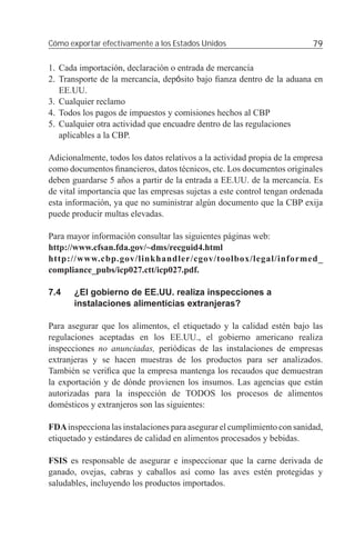 Cómo exportar efectivamente a los Estados Unidos                          79

1. Cada importación, declaración o entrada de mercancía
2. Transporte de la mercancía, depósito bajo ﬁanza dentro de la aduana en
   EE.UU.
3. Cualquier reclamo
4. Todos los pagos de impuestos y comisiones hechos al CBP
5. Cualquier otra actividad que encuadre dentro de las regulaciones
   aplicables a la CBP.

Adicionalmente, todos los datos relativos a la actividad propia de la empresa
como documentos ﬁnancieros, datos técnicos, etc. Los documentos originales
deben guardarse 5 años a partir de la entrada a EE.UU. de la mercancía. Es
de vital importancia que las empresas sujetas a este control tengan ordenada
esta información, ya que no suministrar algún documento que la CBP exija
puede producir multas elevadas.

Para mayor información consultar las siguientes páginas web:
http://www.cfsan.fda.gov/~dms/recguid4.html
http://www.cbp.gov/linkhandler/cgov/toolbox/legal/informed_
compliance_pubs/icp027.ctt/icp027.pdf.

7.4    ¿El gobierno de EE.UU. realiza inspecciones a
       instalaciones alimenticias extranjeras?

Para asegurar que los alimentos, el etiquetado y la calidad estén bajo las
regulaciones aceptadas en los EE.UU., el gobierno americano realiza
inspecciones no anunciadas, periódicas de las instalaciones de empresas
extranjeras y se hacen muestras de los productos para ser analizados.
También se veriﬁca que la empresa mantenga los recaudos que demuestran
la exportación y de dónde provienen los insumos. Las agencias que están
autorizadas para la inspección de TODOS los procesos de alimentos
domésticos y extranjeros son las siguientes:

FDA inspecciona las instalaciones para asegurar el cumplimiento con sanidad,
etiquetado y estándares de calidad en alimentos procesados y bebidas.

FSIS es responsable de asegurar e inspeccionar que la carne derivada de
ganado, ovejas, cabras y caballos así como las aves estén protegidas y
saludables, incluyendo los productos importados.
 